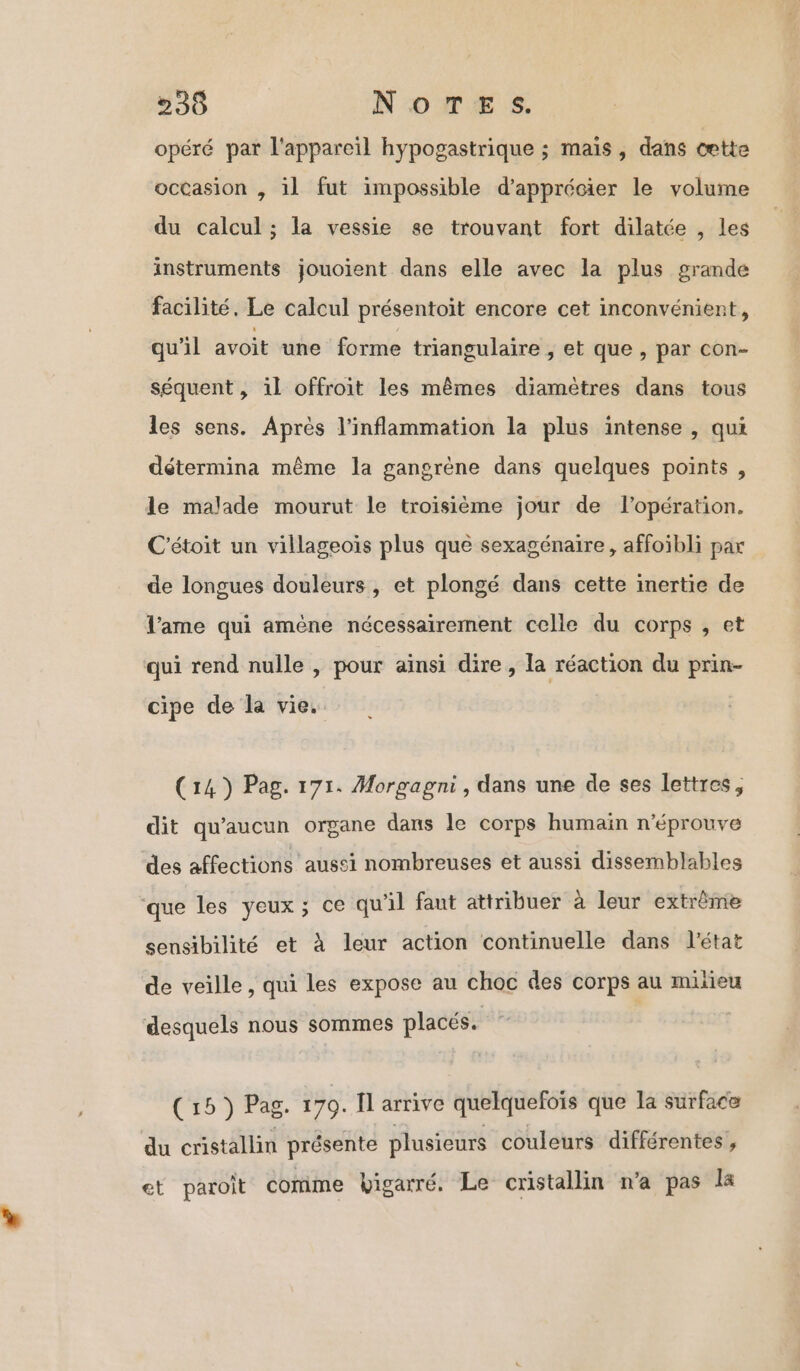 opéré par l'appareil hypogastrique ; mais, dans cette occasion , il fut impossible d'apprécier le volume du calcul ; la vessie se trouvant fort dilatée , les instruments jouoient dans elle avec la plus grande facilité. Le calcul présentoit encore cet inconvénient, qu'il avoit une forme triangulaire , et que , par con- séquent, il offroit les mêmes diamètres dans tous les sens. Après l’inflammation la plus intense , qui détermina même la gangrène dans quelques points , le malade mourut le troisième jour de l'opération. C'étoit un villageois plus que sexagénaire, affoibli par de longues douleurs, et plongé dans cette inertie de l'ame qui amène nécessairement celle du corps , et qui rend nulle , pour aïnsi dire, la réaction du prin- cipe de la vie. (14) Pag. 171. Morgagni , dans une de ses lettres, dit qu'aucun organe dans le corps humain n'éprouve des affections aussi nombreuses et aussi dissemblables que les yeux; ce qu'il faut attribuer à leur extrème sensibilité et à leur action continuelle dans l'état de veille, qui les expose au choc des corps au milieu desquels nous sommes placés. (15 ) Pag. 170. Ïl arrive quelquefois que la surface du cristallin présente plusieurs couleurs différentes, et paroit comme bigarré. Le cristallin n’a pas la