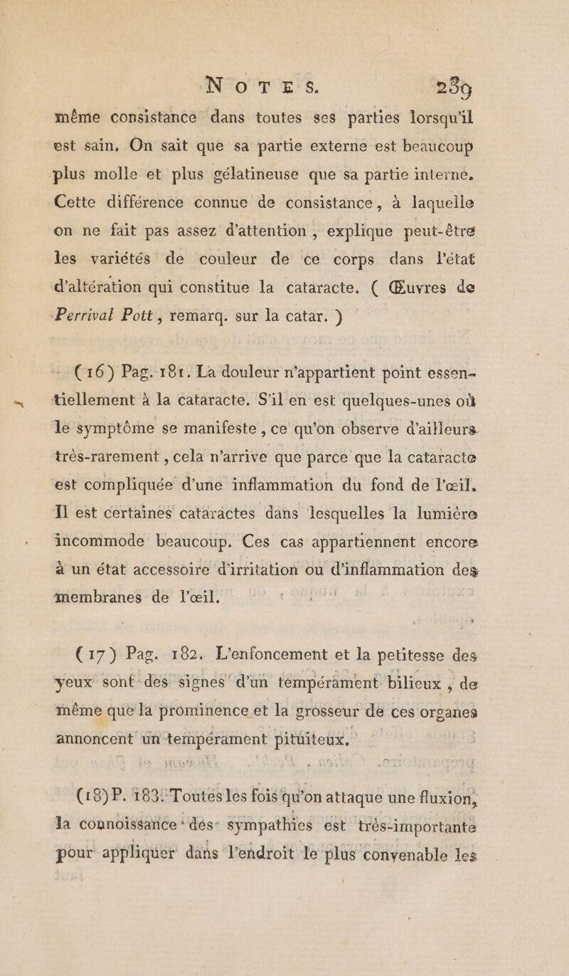 NoTEs. 2389 même consistance dans toutes ses parties lorsqu'il est sain, On sait que sa partie externe est beaucoup plus molle et plus gélatineuse que sa partie interne, Cette différence connue de consistance, à laquelle on ne fait pas assez d'attention , explique peut-être les variétés de couleur de ce corps dans l'état d’altération qui constitue la cataracte. ( Œuvres de Perrival Pott, remarq. sur la catar. ) (16) Pag. 181. La douleur n’appartient point essen- tiellement à la cataracte. S'il en est quelques-unes où le symptôme se manifeste , ce qu'on observe d'ailleurs très-rarement , cela n'arrive que parce que la cataracte est compliquée d’une inflammation du fond de l'œil, Il est certaines cataractes dans lesquelles la lumière incommode beaucoup. Ces cas appartiennent encore à un état accessoire d'irritation ou d'inflammation des membranes de l'œil. (17) Pag. 182. L’enfoncement et la petitesse des yeux sont des signes‘ d’un tempérament biliceux , de même que la prominence et la grosseur de ces organes annoncent un tempérament pitiiteux, (18)P. 183! Toutes les fois: qu on attaque une fluxion, la connoïissance ‘ dés: sympathies est très- “importante pour appliquer dans l'endroit le plus convenable les