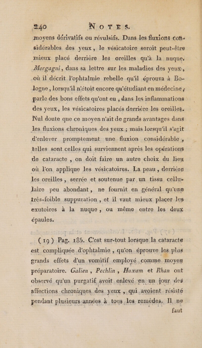 moyens dérivatifs ou révulsifs. Dans les fluxions coti- sidérables des yeux, le vésicatoire seroit peut-être mieux placé derrière les oreilles qu’à la nuque. Morgagni, dans sa lettre sur les maladies des yeux, où il décrit l'ophtalmie rebelle qu'il éprouva à Bo- ogne , lorsqu'il n’étoit encore qu’étudiant en médecine ; parle des bons effets qu'ont eu , dans les inflammations des yeux, les vésicatoires placés derrière les oreilles. Nul doute que ce moyen n'ait de grands avantages dans les fluxions chroniques des yeux ; maïs lorsqu'il s’agit d'enlever promptement une fluxion considérable ;, telles sont celles qui surviennent après les opérations de cataracte , on doit faire un autre choix du lieu où Jon applique les vésicatoires. La peau , derriére les oreilles , serrée et soutenue par un tissu cellu= laire peu abondant, ne fournit en général qu'une très-foible suppuration , et il vaut mieux placer les exutoires à la nuque, ou même entre les deux épaules. (19) Pas. 185.: C'est sur-tout lorsque la cataracte est compliquée .d’ophtalmie , qu'on éprouve Les plas grands effets d’un vomitif employé comme. moyen préparatoire. Galien , Pechlin, Huxam et Rhan ont observé qu'un purgatif avoit enlevé ‘en un jour des affections chroniques. des yeux ,.qui.ayoient. résisté pendant plusieurs années à tous. les remèdes, Il ne faut