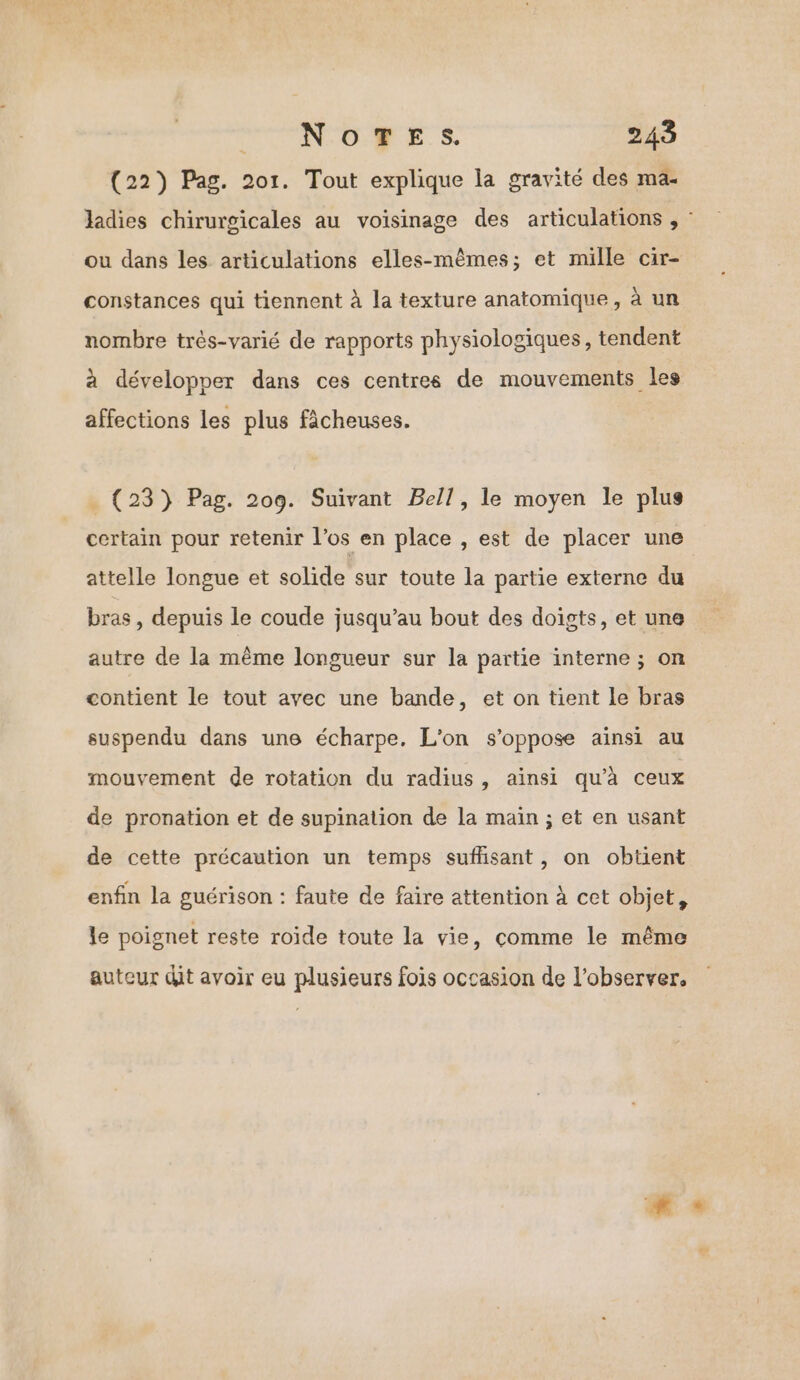 (22) Pag. 201. Tout explique la gravité des ma- ladies chirurgicales au voisinage des articulations , : ou dans les articulations elles-mêmes; et mille cir- constances qui tiennent à la texture anatomique, à un nombre très-varié de rapports physiologiques, tendent à développer dans ces centres de mouvements les affections les plus fâcheuses. _ (23) Pag. 209. Suivant Bell, le moyen le plus certain pour retenir l’os en place , est de placer une attelle longue et solide sur toute la partie externe du bras, depuis le coude jusqu’au bout des doigts, et une autre de la même longueur sur la partie interne ; on contient le tout avec une bande, et on tient le bras suspendu dans une écharpe, L'on s'oppose ainsi au mouvement de rotation du radius, ainsi qu'à ceux de pronation et de supination de la main ; et en usant de cette précaution un temps sufisant, on obtient enfin la guérison : faute de faire attention à cet objet, le poignet reste roide toute la vie, comme le même auteur dit avoir eu plusieurs fois occasion de l’observer,