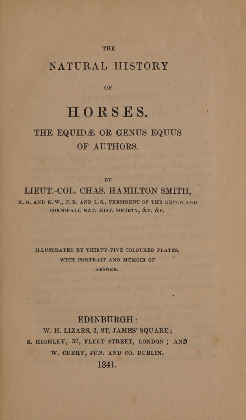 NATURAL HISTORY OF HORSES. THE EQUIDA OR GENUS EQUUS OF AUTHORS. BY LIEUT.-COL. CHAS. HAMILTON SMITH, — K.H. AND K.W., F.R. AND L,S., PRESIDENT OF THE DEVON AND CORNWALL NAT, HIST. SociETY, &amp;c. &amp;c. ILLUSTRATED BY THIRTY-FIVE COLOURED PLATES, WITH PORTRAIT AND MEMOIR OF GESNER. EDINBURGH: W. H. LIZARS, 3, ST. JAMES’ SQUARE; S. HIGHLEY, 32, FLEET STREET, LONDON ; AND W. CURRY, JUN. AND CO. DUBLIN. 1841.