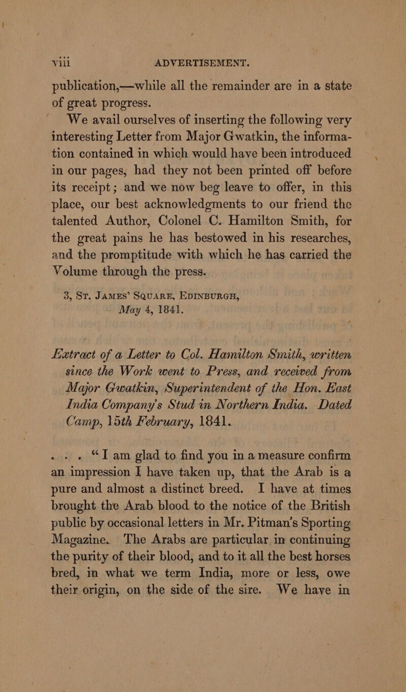 publication,—while all the remainder are in a state of great progress. We avail ourselves of inserting the following very interesting Letter from Major Gwatkin, the informa- tion contained in which would have been introduced in our pages, had they not been printed off before its receipt ;.and we now beg leave to offer, in this place, our best acknowledgments to our friend the talented Author, Colonel C. Hamilton Smith, for the great pains he has bestowed in his researches, and the promptitude with which he has carried the Volume through the press. 3, ST. JAMES’ SQUARE, EDINBURGH, May 4, 1841. Latract of a Letter to Col. Hamilton Smith, written since the Work went to Press, and received from Major Gwatkin, Superintendent of the Hon. East India Company's Stud in Northern India. Dated Camp, 15th February, 1841. . “Iam glad to find you in a measure confirm an impression I have taken up, that the Arab is a pure and almost a distinct breed. I have at times brought the Arab blood to the notice of the British public by occasional letters in Mr. Pitman’s Sporting Magazine. The Arabs are particular. in continuing the purity of their blood, and to it all the best horses bred, in what we term India, more or less, owe their origin, on the side of the sire. We have in