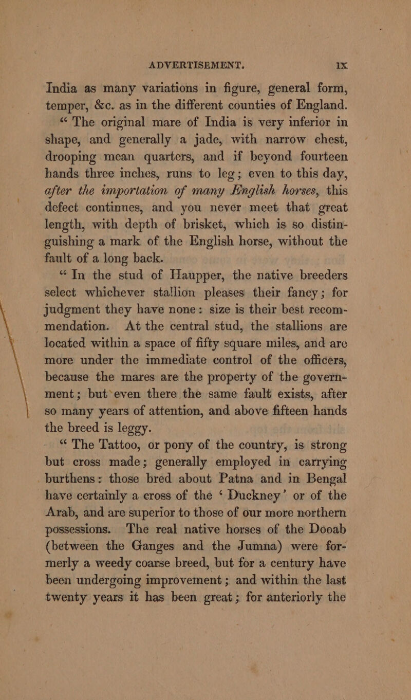 “7 India as many variations in figure, general form, temper, &amp;c. as in the different counties of England. ‘“‘ The original mare of India is very inferior in shape, and generally a jade, with narrow chest, drooping mean quarters, and if beyond fourteen hands three inches, runs to leg; even to this day, after the importation of many English horses, this defect continues, and you never meet that great length, with depth of brisket, which is so distin- guishing a mark of the English horse, without the fault of a long back. “In the stud of Haupper, the native breeders select whichever stallion pleases their fancy ; for judgment they have none: size is their best recom- mendation. At the central stud, the stallions are located within a space of fifty square miles, and are more under the immediate control of the officers, because the mares are the property of the govern- ment; but*even there the same fault exists, after so many years of attention, and above fifteen hands the breed is leggy. “ The Tattoo, or pony of the country, is strong but cross made; generally employed in carrying have certainly a eross of the ‘ Duckney’ or of the Arab, and are superior to those of our more northern possessions. The real native horses of the Dooab (between the Ganges and the Jumna) were for- merly a weedy coarse breed, but for a century have been undergoing improvement ; and within the last twenty years it has been great; for anteriorly the