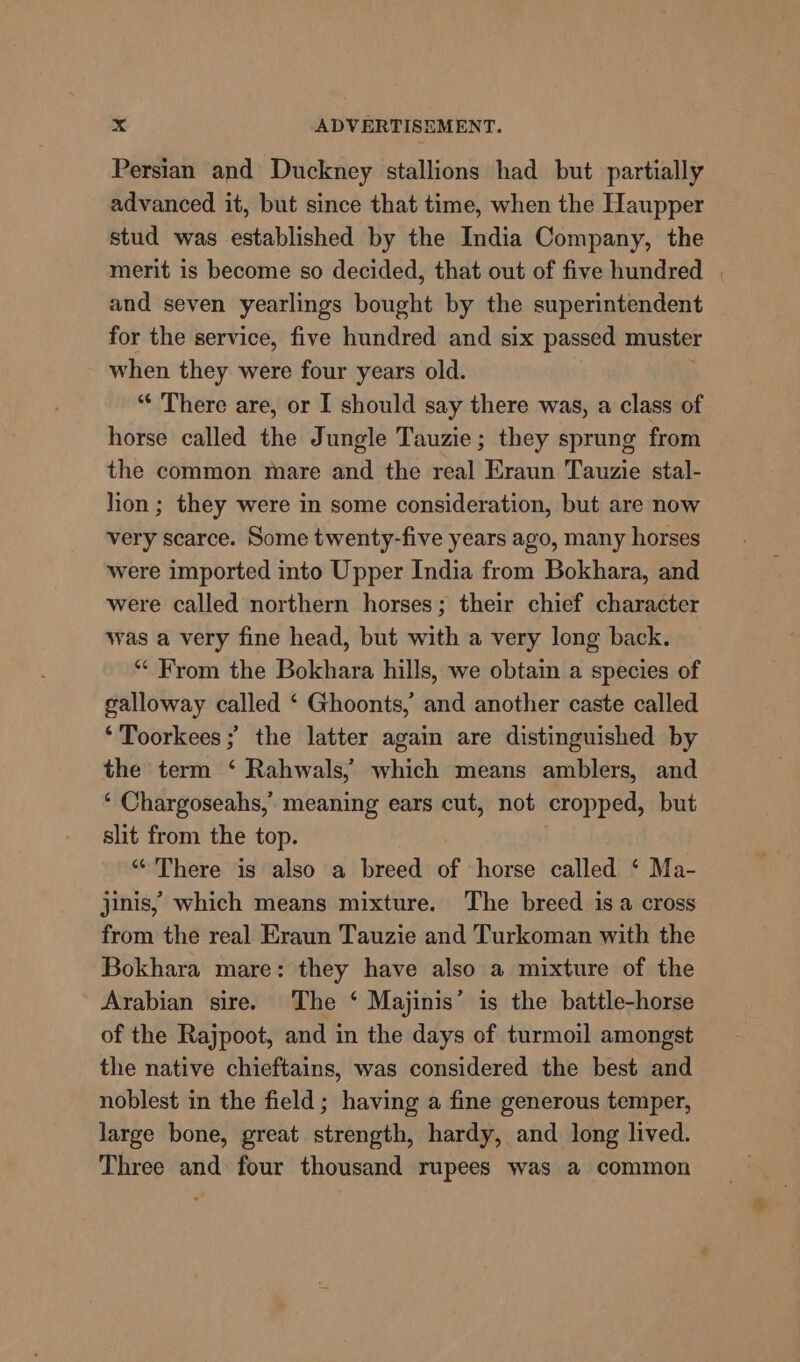 Persian and Duckney stallions had but partially advanced it, but since that time, when the Haupper stud was established by the India Company, the merit is become so decided, that out of five hundred , and seven yearlings bought by the superintendent for the service, five hundred and six passed muster when they were four years old. “‘ There are, or I should say there was, a class of horse called the Jungle Tauzie; they sprung from the common mare and the real Eraun Tauzie stal- lion ; they were in some consideration, but are now very scarce. Some twenty-five years ago, many horses were imported into Upper India from Bokhara, and were called northern horses; their chief character was a very fine head, but with a very long back. “ From the Bokhara hills, we obtain a species of galloway called ‘ Ghoonts,’ and another caste called ‘Toorkees ; the latter again are distinguished by the term ‘ Rahwals,’ which means amblers, and ‘ Chargoseahs,’ meaning ears cut, not cropped, but slit from the top. “There is also a breed of horse called ‘ Ma- jinis, which means mixture. The breed isa cross from the real Eraun Tauzie and Turkoman with the Bokhara mare: they have also a mixture of the Arabian sire. The ‘ Majinis’ is the battle-horse of the Rajpoot, and in the days of turmoil amongst the native chieftains, was considered the best and noblest in the field; having a fine generous temper, large bone, great strength, hardy, and long lived. Three and four thousand rupees was a common