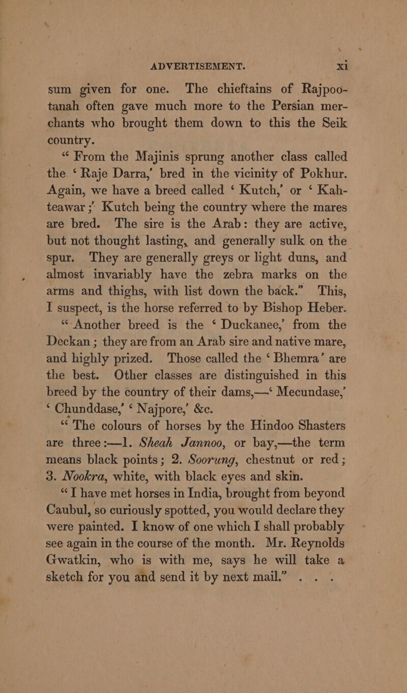sum given for one. The chieftains of Rajpoo- tanah often gave much more to the Persian mer- chants who brought them down to this the Seik country. “ From the Majinis sprung another class called the ‘ Raje Darra,’ bred in the vicinity of Pokhur. Again, we have a breed called ‘ Kutch,’ or ‘ Kah- teawar ; Kutch being the country where the mares are bred. The sire is the Arab: they are active, but not thought lasting, and generally sulk on the spur. They are generally greys or light duns, and almost invariably have the zebra marks on the arms and thighs, with list down the back.” This, I suspect, is the horse referred to by Bishop Heber. “‘-Another breed is the * Duckanee, from the Deckan ; they are from an Arab sire and native mare, and highly prized. Those called the ‘ Bhemra’ are the best. Other classes are distinguished in this breed by the country of their dams,—‘ Mecundase,’ * Chunddase,’ ‘ Najpore,’ &amp;c. “The colours of horses by the Hindoo Shasters are three:—1l. Sheah Jannoo, or bay,—the term means black points; 2. Soorung, chestnut or red ; 3. Nookra, white, with black eyes and skin. “| have met horses in India, brought from beyond Caubul, so curiously spotted, you would declare they were painted. I know of one which I shall probably see again in the course of the month. Mr. Reynolds Gwatkin, who is with me, says he will take a sketch for you and send it by next mail.”