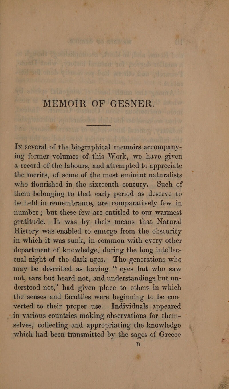 MEMOIR OF GESNER. IN several of the biographical memoirs accompany- ing former volumes of this Work, we have. given a record of the labours, and attempted to appreciate the merits, of some of the most eminent naturalists who flourished in the sixteenth century. Such of them belonging to that early period as deserve to be held in remembrance, are comparatively few in number ; but these few are entitled to our warmest gratitude. It was by their means that Natural History was enabled to emerge from the obscurity in which it was sunk, in common with every other department of knowledge, during the long intellec- tual night of the dark ages. The generations who may be described as having “ eyes but who saw not, ears but heard not, and understandings but un- derstood not,” had given place to others in which the senses and faculties were beginning to be con- verted to their proper use. Individuals appeared ~ in various countries making observations for them- selves, collecting and appropriating the knowledge which had been transmitted by the sages of Greece B B