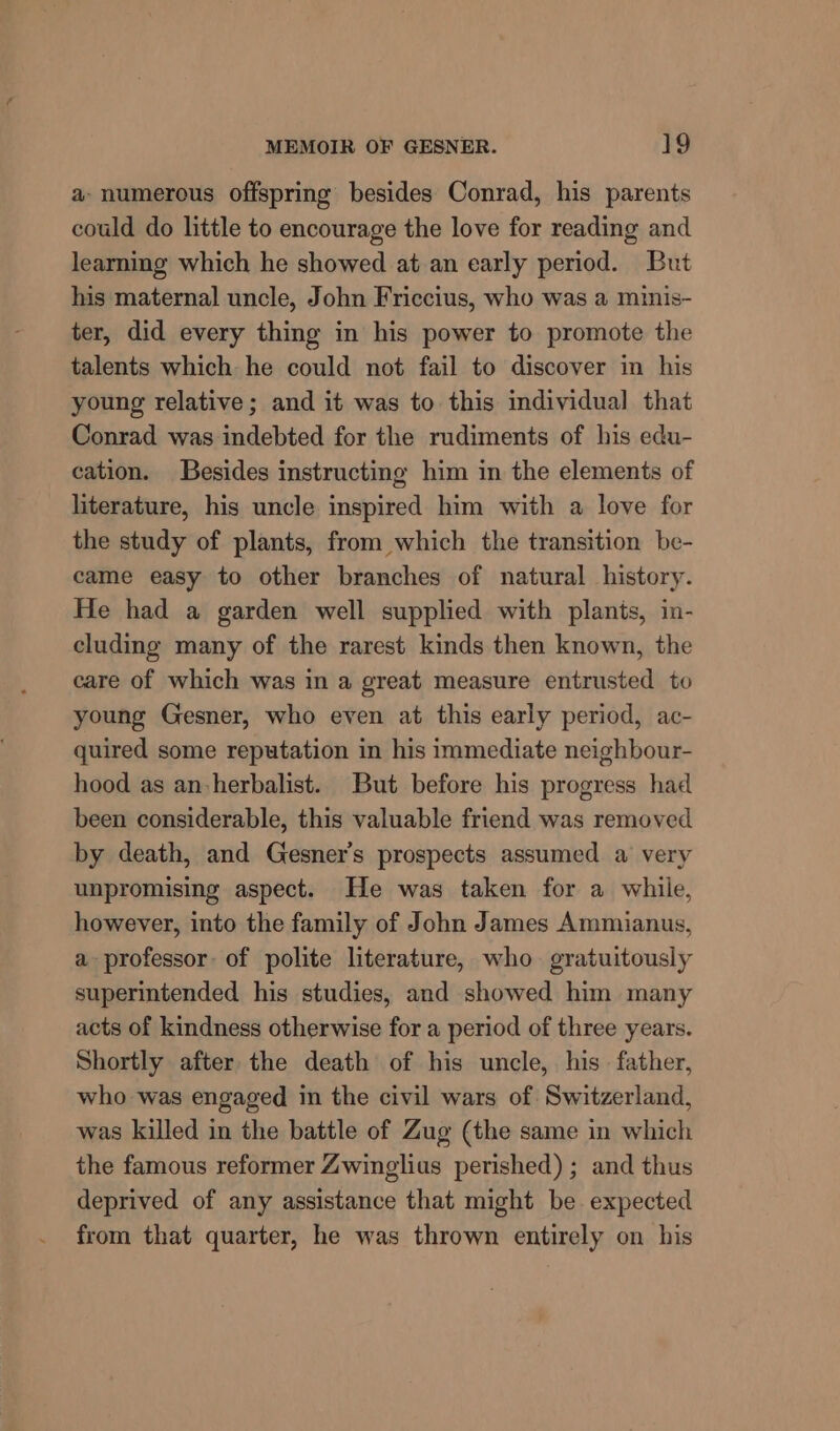 a- numerous offspring besides Conrad, his parents could do little to encourage the love for reading and learning which he showed at an early period. But his maternal uncle, John Friccius, who was a minis- ter, did every thing in his power to promote the talents which he could not fail to discover in his young relative; and it was to this individual that Conrad was indebted for the rudiments of his edu- cation. Besides instructing him in the elements of literature, his uncle inspired him with a love for the study of plants, from which the transition be- came easy to other branches of natural history. He had a garden well supplied with plants, in- cluding many of the rarest kinds then known, the care of which was in a great measure entrusted to young Gesner, who even at this early period, ac- quired some reputation in his immediate neighbour- hood as an-herbalist. But before his progress had been considerable, this valuable friend was removed by death, and Gesner’s prospects assumed a very unpromising aspect. He was taken for a while, however, into the family of John James Ammianus, a professor of polite literature, who gratuitously superintended his studies, and showed him many acts of kindness otherwise for a period of three years. Shortly after the death of his uncle, his father, who was engaged in the civil wars of Switzerland, was killed in the battle of Zug (the same in which the famous reformer Zwinglius perished) ; and thus deprived of any assistance that might be expected from that quarter, he was thrown entirely on his