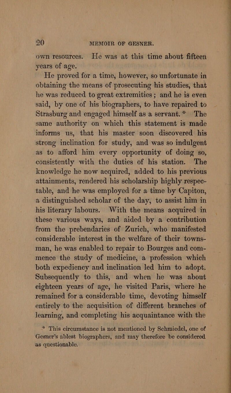 own resources. He was at this time about fifteen years of age. He proved for a time, however, so unfortunate in obtaining the means of prosecuting his studies, that he was reduced to great extremities ; and he is even said, by one of his biographers, to have repaired to Strasburg and engaged himself as a servant.* The same authority on which this statement is made informs us, that his master soon discovered his strong inclination for study, and was so indulgent _as to afford him every opportunity of doing so, consistently with the duties of his station. The knowledge he now acquired, added to his previous attainments, rendered his scholarship highly respec- table, and he was employed for a time by Capiton, a distinguished scholar of the day, to assist him in his literary labours. With the means acquired in these various ways, and aided by a contribution from the prebendaries of Zurich, who manifested considerable interest in the welfare of their towns- man, he was enabled to repair to Bourges and com- mence the study of medicine, a profession which both expediency and inclination led him to adopt. Subsequently to this, and when he was about eighteen years of age, he visited Paris, where he remained for a considerable time, devoting himself entirely to the acquisition of different branches of learning, and completing his acquaintance with the * This circumstance is not mentioned by Schmiedel, one of ; Gesner’s ablest biographers, and may therefore be considered, as questionable.