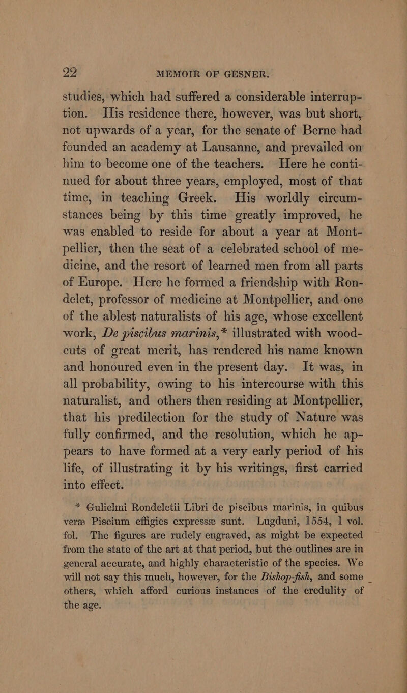 studies, which had suffered a considerable interrup- tion. His residence there, however, was but short, not upwards of a year, for the senate of Berne had founded an academy at Lausanne, and prevailed on him to become one of the teachers. Here he conti- nued for about three years, employed, most of that time, in teaching Greek. His worldly circum- stances being by this time greatly improved, he was enabled to reside for about a year at Mont- pellier, then the seat of a celebrated school of me- dicine, and the resort of learned men from all parts of Europe. Here he formed a friendship with Ron- delet, professor of medicine at Montpellier, and one of the ablest naturalists of his age, whose excellent work, De piscibus marinis,* illustrated with wood- cuts of great merit, has rendered his name known and honoured even in the present day. It was, in all probability, owing to his intercourse with this naturalist, and others then residing at Montpellier, that his predilection for the study of Nature was fully confirmed, and the resolution, which he ap- pears to have formed at a very early period of his life, of illustrating it by his writings, first carried into effect. * Gulielmi Rondeletii Libri de piscibus marinis, in quibus vere Piscium effigies expresse sunt. Lugduni, 1554, 1 vol. fol. The figures are rudely engraved, as might be expected from the state of the art at that period, but the outlines are in general accurate, and highly characteristic of the species. We others, which afford curious instances of the credulity of the age. Le ae