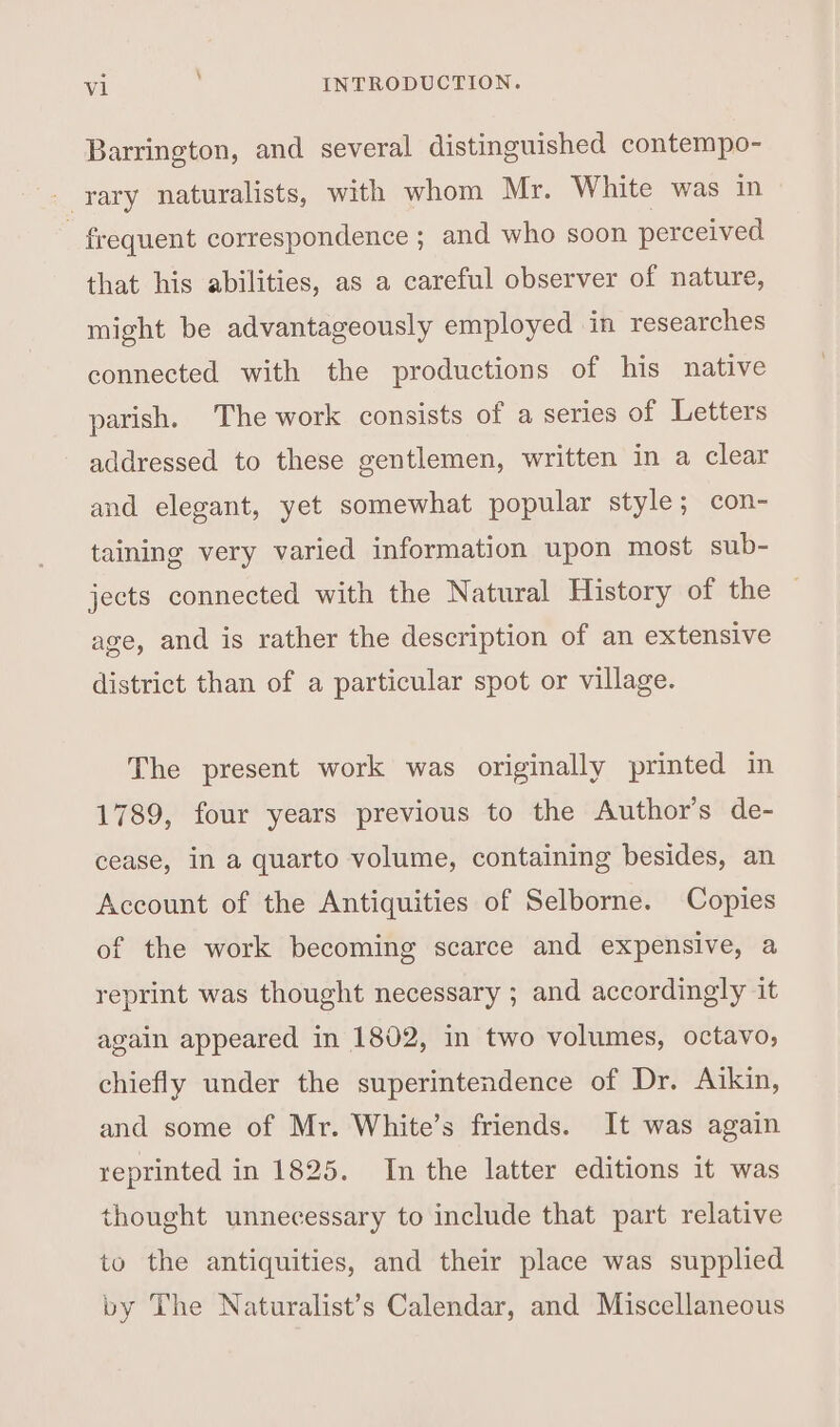 Barrington, and several distinguished contempo- rary naturalists, with whom Mr. White was in - frequent correspondence ; and who soon perceived that his abilities, as a careful observer of nature, might be advantageously employed in researches connected with the productions of his native parish. The work consists of a series of Letters addressed to these gentlemen, written in a clear and elegant, yet somewhat popular style; con- taining very varied information upon most sub- jects connected with the Natural History of the age, and is rather the description of an extensive district than of a particular spot or village. The present work was originally printed in 1789, four years previous to the Author's de- cease, in a quarto volume, containing besides, an Account of the Antiquities of Selborne. Copies of the work becoming scarce and expensive, a reprint was thought necessary ; and accordingly it again appeared in 1802, in two volumes, octavo, chiefly under the superintendence of Dr. Aikin, and some of Mr. White’s friends. It was again reprinted in 1825. In the latter editions it was thought unnecessary to include that part relative to the antiquities, and their place was supplied by The Naturalist’s Calendar, and Miscellaneous