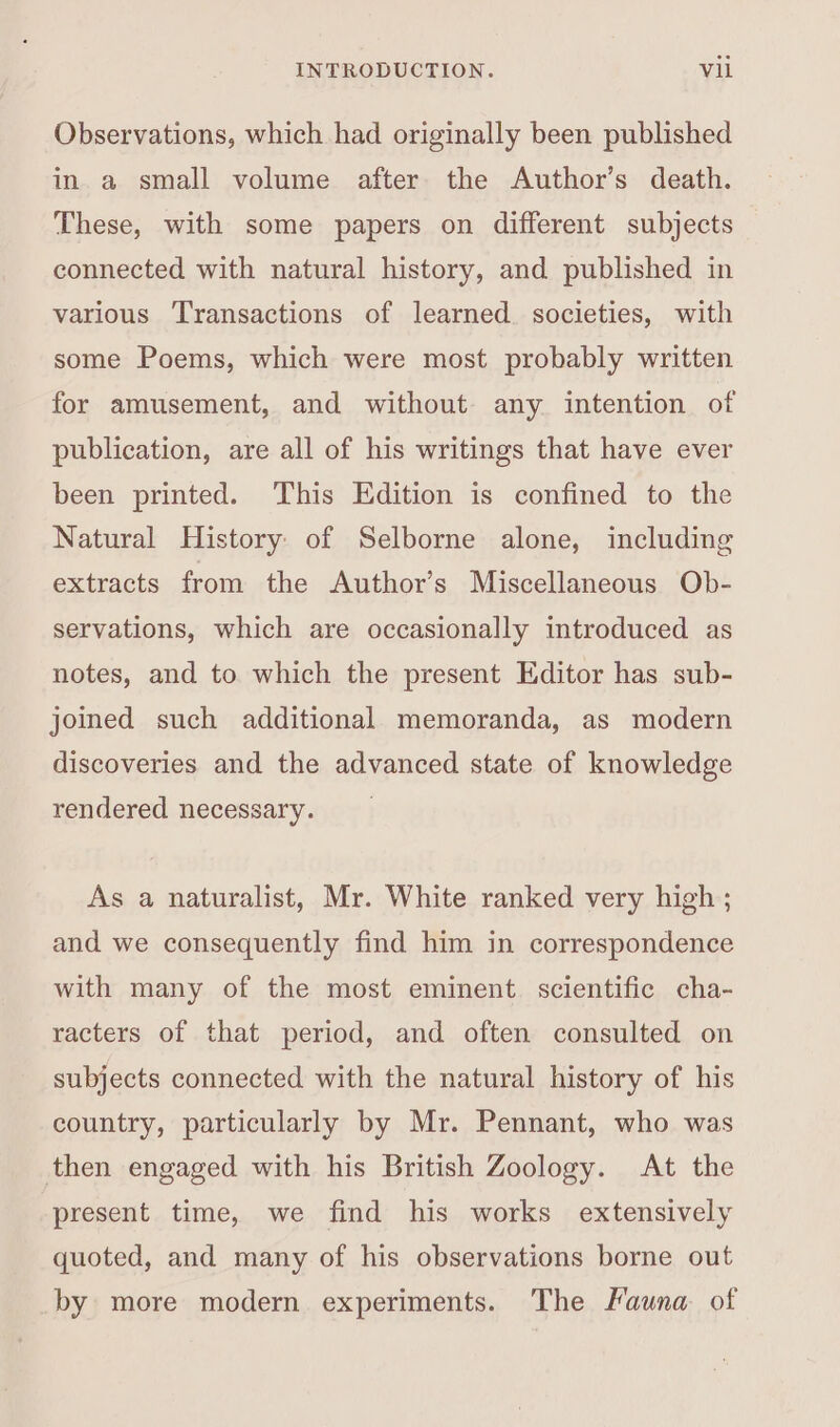 Observations, which had originally been published in a small volume after the Author’s death. These, with some papers on different subjects connected with natural history, and published in various Transactions of learned. societies, with some Poems, which were most probably written for amusement, and without any intention of publication, are all of his writings that have ever been printed. This Edition is confined to the Natural History of Selborne alone, including extracts from the Author’s Miscellaneous Ob- servations, which are occasionally introduced as notes, and to which the present Editor has sub- joined such additional memoranda, as modern discoveries and the advanced state of knowledge rendered necessary. As a naturalist, Mr. White ranked very high ; and we consequently find him in correspondence with many of the most eminent. scientific cha- racters of that period, and often consulted on subjects connected with the natural history of his country, particularly by Mr. Pennant, who was then engaged with his British Zoology. At the present time, we find his works extensively quoted, and many of his observations borne out by more modern experiments. The Fauna of