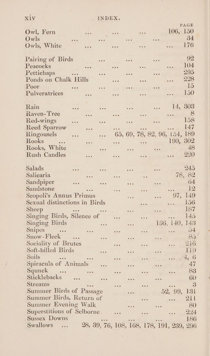 PAGE Owl, Fern 106, 150 | Owls 34 Owls, White 176 Pairing of Birds 92 Peacocks 104 Pettichaps 299 Ponds on Chalk. fecne 228 Poor ‘ 15 Pulveratrices 150 Rain 14, 303 Raven- Tree oss 8 Red-wings 158 Reed Sparrow wie. gapallizlad Ringousels cs. 69, 78, 82 96, 154, 189 Rooks ES 190, 302 Rooks, White 48 Rush Candles 220 Salads 945 Salicaria 78, 82 Sandpiper 64 Sandstone ie Scopoli’s Annus Prins 97, 149 Sexual distinctions in Birds 156 Sheep 187 Singing Birds, Silénde Cel P 145 Singing Birds 136, 140, 143 Snipes se : o4 Snow - Fleck , 85 Sociality of Brutes 216 Soft-billed Birds Tl9 Soils 5 2 “4, 6 Spiracula of Animals 47 Squnck ; 83 Sticklebacks 60 Streams 3 Summer Birds of Passage 52, 99, 131 Summer Birds, Return of lcd Summer Evening Walk 80 Superstitions of Belbevne 224 Sussex Downs Swallows 186