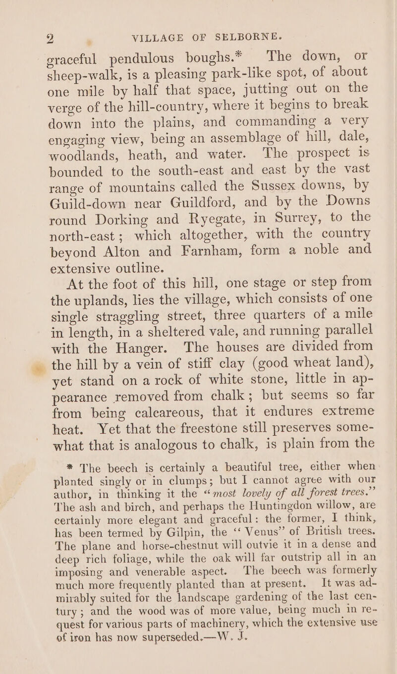 eraceful pendulous boughs.* The down, or sheep-walk, is a pleasing park-like spot, of about one mile by half that space, jutting out on the verge of the hill-country, where it begins to break down into the plains, and commanding a very engaging view, being an assemblage of hill, dale, woodlands, heath, and water. The prospect is bounded to the south-east and east by the vast range of mountains called the Sussex downs, by Guild-down near Guildford, and by the Downs round Dorking and Ryegate, in Surrey, to the north-east ; which altogether, with the country beyond Alton and Farnham, form a noble and extensive outline. At the foot of this hill, one stage or step from the uplands, lies the village, which consists of one single straggling street, three quarters of a mile in length, in a sheltered vale, and running parallel with the Hanger. The houses are divided from the hill by a vein of stiff clay (good wheat land), yet stand on a rock of white stone, little in ap- pearance removed from chalk; but seems so far from being calcareous, that it endures extreme heat. Yet that the freestone still preserves some- what that is analogous to chalk, is plain from the * The beech is certainly a beautiful tree, either when planted singly or in clumps; but I cannot agree with our author, in thinking it the “most lovely of all forest trees.’” The ash and birch, and perhaps the Huntingdon willow, are certainly more elegant and graceful: the former, I think, has been termed by Gilpin, the ‘‘ Venus” of British trees. The plane and horse-chestnut will outvie it in a dense and deep rich foliage, while the oak will far outstrip all in an imposing and venerable aspect. The beech was formerly much more frequently planted than at present. It was ad- mirably suited for the landscape gardening of the last cen- tury ; and the wood was of more value, being much in re- quest for various parts of machinery, which the extensive use of iron has now superseded.—W. J.