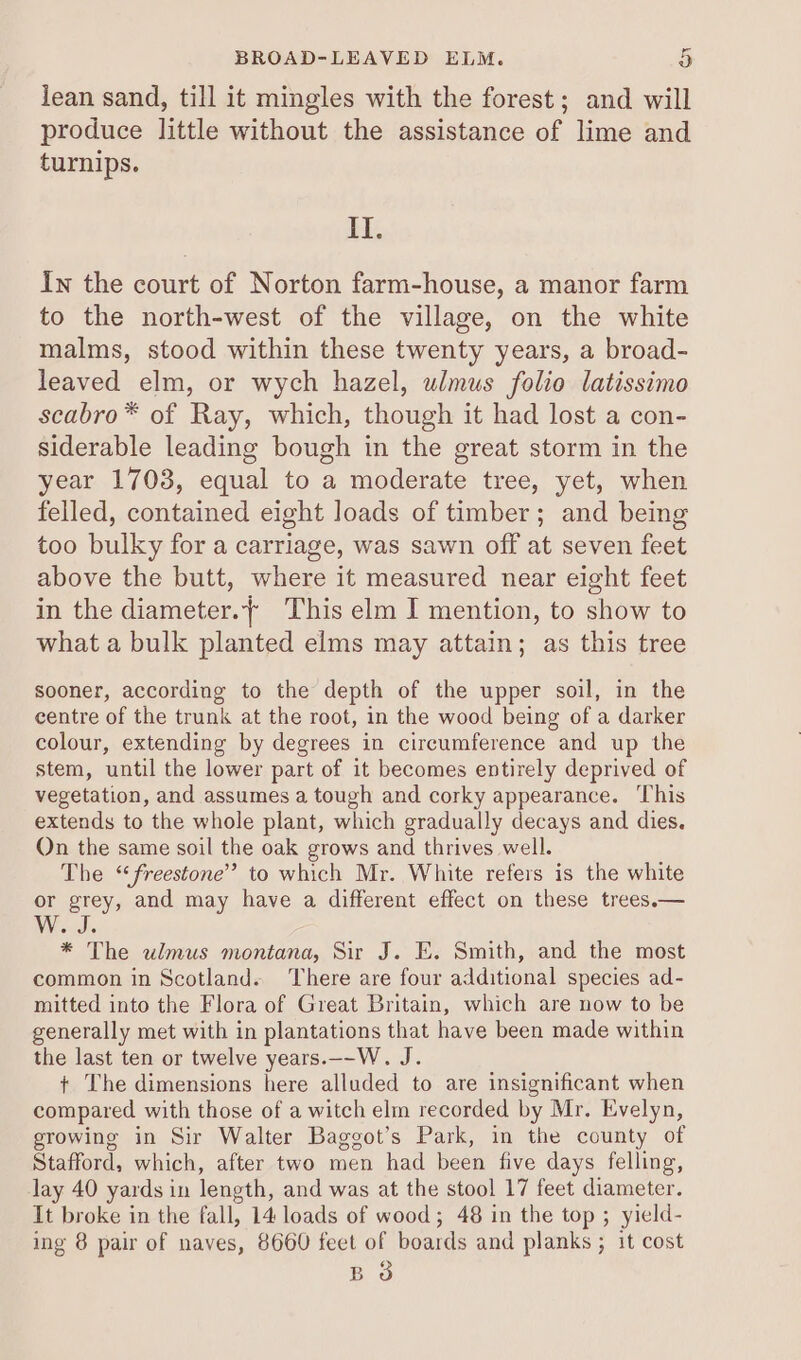 lean sand, till it mingles with the forest; and will produce little without the assistance of lime and turnips. II. In the court of Norton farm-house, a manor farm to the north-west of the village, on the white malms, stood within these twenty years, a broad- leaved elm, or wych hazel, ulmus folio latissimo scabro* of Ray, which, though it had lost a con- siderable leading bough in the great storm in the year 1703, equal to a moderate tree, yet, when felled, contained eight loads of timber; and being too bulky for a carriage, was sawn off at seven feet above the butt, where it measured near eight feet in the diameter.{ This elm I mention, to show to what a bulk planted elms may attain; as this tree sooner, according to the depth of the upper soil, in the centre of the trunk at the root, in the wood being of a darker colour, extending by degrees in circumference and up the stem, until the lower part of it becomes entirely deprived of vegetation, and assumes a tough and corky appearance. This extends to the whole plant, which gradually decays and dies. On the same soil the oak grows and thrives well. The “freestone”’ to which Mr. White refers is the white or grey, and may have a different effect on these trees.— “yes * The ulmus montana, Sir J. E. Smith, and the most common in Scotland. There are four additional species ad- mitted into the Flora of Great Britain, which are now to be generally met with in plantations that have been made within the last ten or twelve years.—-W. J. + The dimensions here alluded to are insignificant when compared with those of a witch elm recorded by Mr. Evelyn, growing in Sir Walter Bagegot’s Park, in the county of Stafford, which, after two men had been five days felling, lay 40 yards in length, and was at the stool 17 feet diameter. It broke in the fall, 14 loads of wood; 48 in the top ; yield- ing 8 pair of naves, 8660 feet of boards and planks ; it cost BO