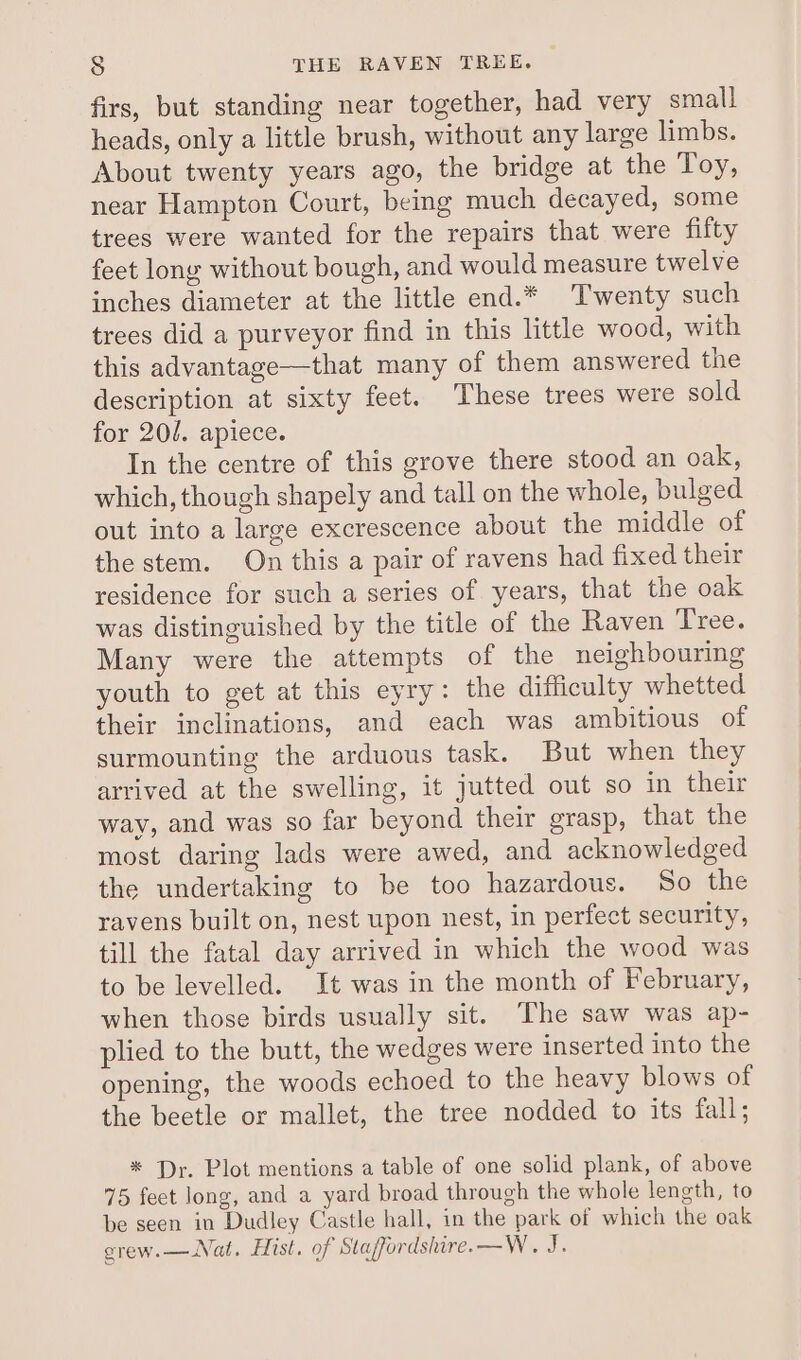 firs, but standing near together, had very small heads, only a little brush, without any large limbs. About twenty years ago, the bridge at the Toy, near Hampton Court, being much decayed, some trees were wanted for the repairs that were fifty feet long without bough, and would measure twelve inches diameter at the little end.* Twenty such trees did a purveyor find in this little wood, with this advantage—that many of them answered the description at sixty feet. These trees were sold for 201. apiece. In the centre of this grove there stood an oak, which, though shapely and tall on the whole, bulged out into a large excrescence about the middle of the stem. On this a pair of ravens had fixed their residence for such a series of years, that the oak was distinguished by the title of the Raven Tree. Many were the attempts of the neighbouring youth to get at this eyry: the difficulty whetted their inclinations, and each was ambitious of surmounting the arduous task. But when they arrived at the swelling, it jutted out so in their way, and was so far beyond their grasp, that the most daring lads were awed, and acknowledged the undertaking to be too hazardous. So the ravens built on, nest upon nest, in perfect security, till the fatal day arrived in which the wood was to be levelled. It was in the month of February, when those birds usually sit. The saw was ap- plied to the butt, the wedges were inserted into the opening, the woods echoed to the heavy blows of the beetle or mallet, the tree nodded to its fall; * Dr. Plot mentions a table of one solid plank, of above 75 feet long, and a yard broad through the whole length, to be seen in Dudley Castle hall, in the park of which the oak grew. — Nat. Hist. of Staffordshire. —W. J.