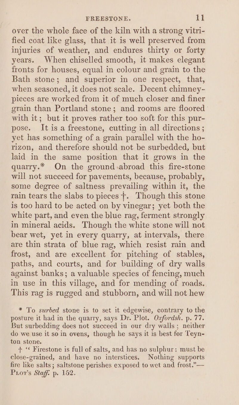 over the whole face of the kiln with a strong vitri- fied coat like glass, that it is well preserved from injuries of weather, and endures thirty or forty years. When chiselled smooth, it makes elegant fronts for houses, equal in colour and grain to the Bath stone; and superior in one respect, that, when seasoned, it does not scale. Decent chimney- pieces are worked from it of much closer and finer grain than Portland stone; and rooms are floored with it; but it proves rather too soft for this pur- pose. It is a freestone, cutting in all directions ; yet has something of a grain parallel with the ho- rizon, and therefore should not be surbedded, but laid in the same position that it grows in the quarry.* On the ground .abroad this fire-stone will not succeed for pavements, because, probably, some degree of saltness prevailing within it, the rain tears the slabs to pieces +. Though this stone is too hard to be acted on by vinegar; yet both the white part, and even the blue rag, ferment strongly in mineral acids. Though the white stone will not bear wet, yet in every quarry, at intervals, there are thin strata of blue rag, which resist rain and frost, and are excellent for pitching of stables, paths, and courts, and for building of dry walls against banks; a valuable species of fencing, much in use in this village, and for mending of roads. This rag is rugged and stubborn, and will not hew * To surbed stone is to set it edgewise, contrary to the posture it had in the quarry, says Dr. Plot. Oxfordsh. p. 77. But surbedding does not succeed in our dry walls ; neither do we use it so in ovens, though he says it is best for Teyn- ton stone. + “‘ Firestone is full of salts, and has no sulphur: must be close-grained, and have no interstices. Nothing supports fire like salts; saltstone perishes exposed to wet and frost.”— Pror’s Stag: p. 152.