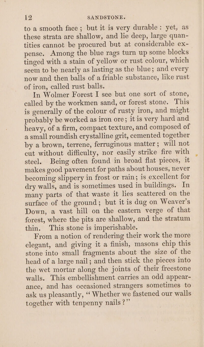 to a smooth face ; but it is very durable: yet, as these strata are shallow, and lie deep, large quan- tities cannot be procured but at considerable ex-_ pense. Among the blue rags turn up some blocks tinged with a stain of yellow or rust colour, which seem to be nearly as lasting as the blue; and every now and then balls of a friable substance, like rust of iron, called rust balls. In Wolmer Forest I see but one sort of stone, called by the workmen sand, or forest stone. This is generally of the colour of rusty iron, and might probably be worked as iron ore; it is very hard and heavy, of a firm, compact texture, and composed of a small roundish crystalline grit, cemented together by a brown, terrene, ferruginous matter; will not cut without difficulty, nor easily strike fire with steel. Being often found in broad flat pieces, it makes good pavement for paths about houses, never becoming slippery in frost or rain; is excellent for dry walls, and is sometimes used in buildings. In many parts of that waste it lies scattered on the surface of the ground; but it is dug on Weaver's Down, a vast hill on the eastern verge of that forest, where the pits are shallow, and the stratum thin. This stone is imperishable. From a notion of rendering their work the more elegant, and giving it a finish, masons chip this stone into small fragments about the size of the head of a large nail; and then stick the pieces into the wet mortar along the joints of their freestone walls. This embellishment carries an odd appear- ance, and has occasioned strangers sometimes to ask us pleasantly, ‘‘ Whether we fastened our walls together with tenpenny nails ?”’