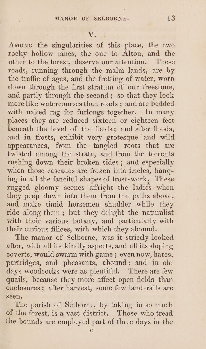 MANOR OF SELBORNE. ta V. Amone the singularities of this place, the two rocky hollow lanes, the one to Alton, and the other to the forest, deserve our attention. ‘These roads, running through the malm lands, are by the traffic of ages, and the fretting of water, worn down through the first stratum of our freestone, and partly through the second; so that they look more like watercourses than roads ; and are bedded with naked rag for furlongs together. In many places they are reduced sixteen or eighteen feet beneath the level of the fields; and after floods, and in frosts, exhibit very grotesque and wild appearances, from the tangled roots that are twisted among the strata, and from the torrents rushing down their broken sides; and especially when those cascades are frozen into icicles, hang- ing in all the fanciful shapes of frost--work. These rugged gloomy scenes affright the ladies when they peep down into them from the paths above, and make timid horsemen shudder while they ride along them; but they delight the naturalist with their various botany, and particularly with their curious filices, with which they abound. The manor of Selborne, was it strictly looked after, with all its kindly aspects, and all its sloping coverts, would swarm with game ; even now, hares, partridges, and pheasants, abound; and in old days woodcocks were as plentiful. There are few quails, because they more affect open fields than enclosures; after harvest, some few land-rails are seen. The parish of Selborne, by taking in so much of the forest, is a vast district. Those who tread the bounds are employed part of three days in the c