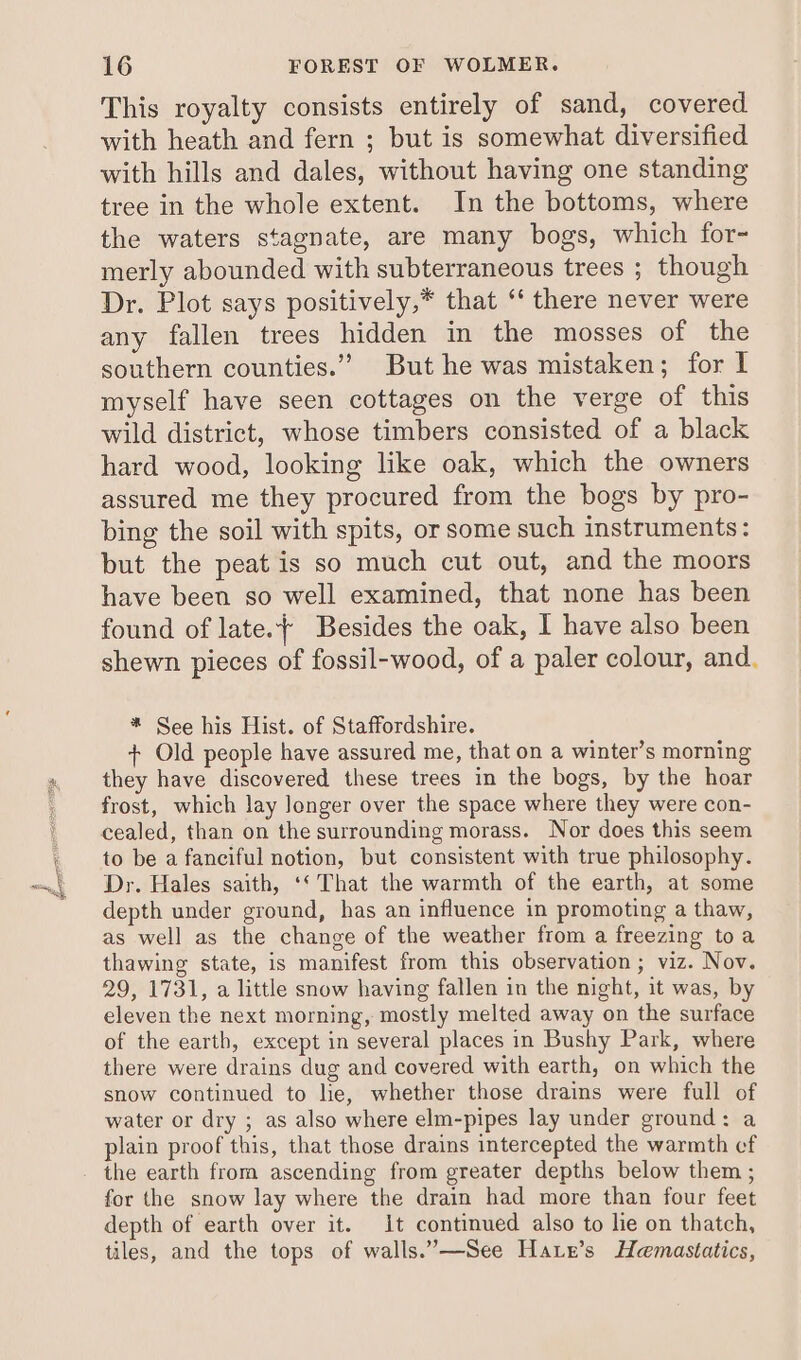 This royalty consists entirely of sand, covered with heath and fern ; but is somewhat diversified with hills and dales, without having one standing tree in the whole extent. In the bottoms, where the waters stagnate, are many bogs, which for- merly abounded with subterraneous trees ; though Dr. Plot says positively,* that “* there never were any fallen trees hidden in the mosses of the southern counties.” But he was mistaken; for I myself have seen cottages on the verge of this wild district, whose timbers consisted of a black hard wood, looking like oak, which the owners assured me they procured from the bogs by pro- bing the soil with spits, or some such instruments: but the peat is so much cut out, and the moors have been so well examined, that none has been found of late.+ Besides the oak, I have also been shewn pieces of fossil-wood, of a paler colour, and. * See his Hist. of Staffordshire. + Old people have assured me, that on a winter’s morning they have discovered these trees in the bogs, by the hoar frost, which lay longer over the space where they were con- cealed, than on the surrounding morass. Nor does this seem to be a fanciful notion, but consistent with true philosophy. Dr. Hales saith, ‘‘ That the warmth of the earth, at some depth under ground, has an influence in promoting a thaw, as well as the change of the weather from a freezing toa thawing state, is manifest from this observation; viz. Nov. 29, 1731, a little snow having fallen in the night, it was, by eleven the next morning, mostly melted away on the surface of the earth, except in several places in Bushy Park, where there were drains dug and covered with earth, on which the snow continued to he, whether those drains were full of water or dry ; as also where elm-pipes lay under ground: a plain proof this, that those drains intercepted the warmth cf the earth from ascending from greater depths below them ; for the snow lay where the drain had more than four feet depth of earth over it. 1t continued also to lie on thatch, tiles, and the tops of walls.”—See Hare’s Hemastatics,