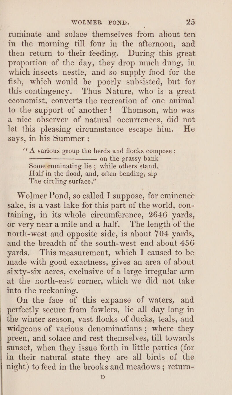 ruminate and solace themselves from about ten in the morning till four in the afternoon, and then return to their feeding. During this great proportion of the day, they drop much dung, in which insects nestle, and so supply food for the fish, which would be poorly subsisted, but for this contingency. Thus Nature, who is a great economist, converts the recreation of one animal to the support of another! ‘Thomson, who was a nice observer of natural occurrences, did not let this pleasing circumstance escape him. He says, in his Summer : ‘* A various group the herds and flocks compose : on the grassy bank Some ruminating lie ; while others stand, Half in the flood, and, often bending, sip The circling surface.” Wolmer Pond, so called I suppose, for eminence sake, is a vast lake for this part of the world, con- taining, in its whole circumference, 2646 yards, or very near a mile and a half. The length of the north-west and opposite side, is about 704 yards, and the breadth of the south-west end about 456 yards. This measurement, which I caused to be made with good exactness, gives an area of about sixty-six acres, exclusive of a large irregular arm at the north-east corner, which we did not take into the reckoning. -On the face of this expanse of waters, and perfectly secure from fowlers, lie all day long in the winter season, vast flocks of ducks, teals, and widgeons of various denominations ; where they _ preen, and solace and rest themselves, till towards sunset, when they issue forth in little parties (for in their natural state they are all birds of the night) to feed in the brooks and meadows ; return- D