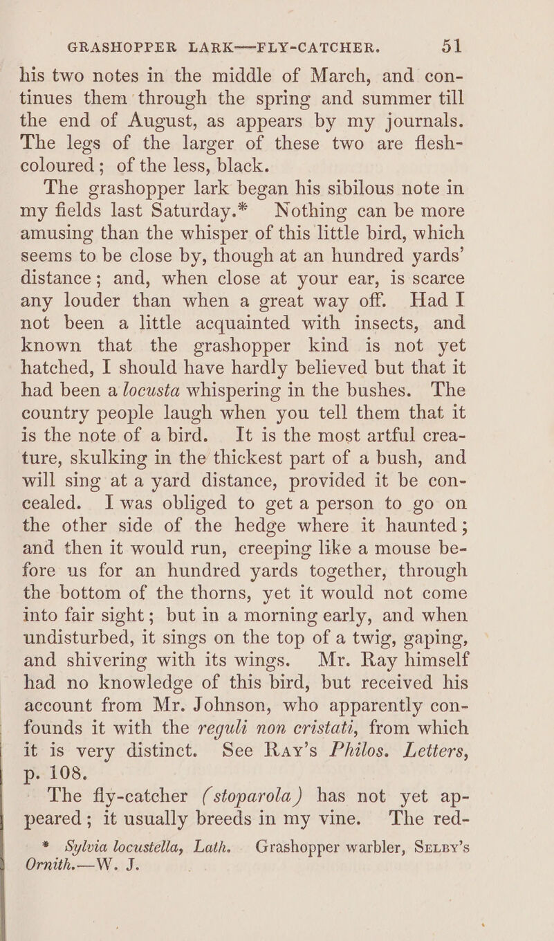 his two notes in the middle of March, and con- tinues them through the spring and summer till the end of August, as appears by my journals. The legs of the larger of these two are flesh- coloured; of the less, black. The grashopper lark began his sibilous note in my fields last Saturday.* Nothing can be more amusing than the whisper of this little bird, which seems to be close by, though at an hundred yards’ distance ; and, when close at your ear, is scarce any louder than when a great way off. Had I not been a little acquainted with insects, and known that the grashopper kind is not yet hatched, I should have hardly believed but that it had been a locusta whispering in the bushes. The country people laugh when you tell them that it is the note of a bird. It is the most artful crea- ture, skulking in the thickest part of a bush, and will sing at a yard distance, provided it be con- cealed. Iwas obliged to get a person to go on the other side of the hedge where it haunted 5 and then it would run, creeping like a mouse be- fore us for an hundred yards together, through the bottom of the thorns, yet it would not come into fair sight; but in a morning early, and when undisturbed, it sings on the top of a twig, gaping, and shivering with its wings. Mr. Ray himself had no knowledge of this bird, but received his account from Mr. Johnson, who apparently con- founds it with the reguli non cristati, from which it is very distinct. See Ray’s Philos. Letters, p-- 108. The fly-catcher (stoparola) has not yet ap- peared; it usually breeds in my vine. ‘The red- * Sylvia oe wg Lath. | Grashopper warbler, Sripy’s Ornith.—W. J.