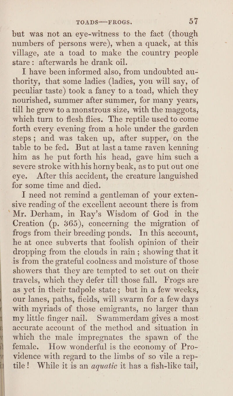 but was not an eye-witness to the fact (though numbers of persons were), when a quack, at this village, ate a toad to make the country people stare: afterwards he drank oil. I have been informed also, from undoubted au- thority, that some ladies (ladies, you will say, of peculiar taste) took a fancy to a toad, which they nourished, summer after summer, for many years, till he grew to amonstrous size, with the maggots, which turn to flesh flies. The reptile used to come forth every evening from a hole under the garden steps; and was taken up, after supper, on the table to be fed. But at last a tame raven kenning him as he put forth his head, gave him such a severe stroke with his horny beak, as to put out one eye. After this accident, the creature languished for some time and died. I need not remind a gentleman of your exten- sive reading of the excellent account there is from Mr. Derham, in Ray’s Wisdom of God in the Creation (p. 565), concerning the migration of frogs from their breeding ponds. In this account, he at once subverts that foolish opinion of their dropping from the clouds in rain ; showing that it is from the grateful coolness and moisture of those showers that they are tempted to set out on their travels, which they defer till those fall. Frogs are as yet in their tadpole state; but in a few weeks, our lanes, paths, fields, will swarm for a few days with myriads of those emigrants, no larger than my little finger nail. Swammerdam gives a most accurate account of the method and situation in which the male impregnates the spawn of the female. How wonderful is the economy of Pro- vidence with regard to the limbs of so vile a rep- tile! While it is an aquatic it has a fish-like tail,