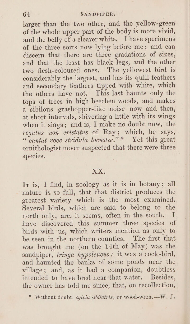 larger than the two other, and the yellow-green of the whole upper part of the body is more vivid, and the belly of a clearer white. I have specimens of the three sorts now lying before me; and can discern that there are three gradations of sizes, and that the least has black legs, and the other two flesh-coloured ones. The yellowest bird is considerably the largest, and has its quill feathers and secondary feathers tipped with white, which the others have not. This last haunts only the tops of trees in high beechen woods, and makes a sibilous grashopper-like noise now and then, at short intervals, shivering a little with its wings when it sings; and is, I make no doubt now, the regulus non cristatus of Ray; which, he says, * cantat voce stridula locuste.”* Yet this great ornithologist never suspected that there were three species. XX. Ir is, I find, in zoology as it is in botany; all nature is. so full, that that district produces the greatest variety which is the most examined. Several birds, which are said to belong to the north only, are, it seems, often in the south. I have discovered this summer three species of birds with us, which writers mention as only to be seen in the northern counties. The first that was brought me (on the 14th of May) was the sandpiper, tringa hypoleucus ; it was a cock-bird, and haunted the banks of some ponds near the village; and, as it had a companion, doubtless intended to have bred near that water. Besides, the owner has told me since, that, on recollection, * Without doubt, sylvia sibilatrix, or wood-wren.—W. J.