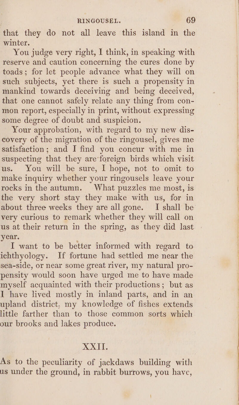 that they do not all leave this island in the winter. You judge very right, I think, in speaking with reserve and caution concerning the cures done by toads; for let people advance what they will on such subjects, yet there is such a propensity in mankind towards deceiving and being deceived, that one cannot safely relate any thing from con- mon report, especially in print, without expressing some degree of doubt and suspicion. Your approbation, with regard to my new dis- covery of the migration of the ringousel, gives me satisfaction; and I find you concur with me in suspecting that they are‘foreign birds which visit us. You will be sure, I hope, not to omit to make inquiry whether your ringousels leave your rocks in the autumn. What puzzles me most, is the very short stay they make with us, for in about three weeks they are all gone. I shall be very curious to remark whether they will call on us at their return in the spring, as they did last year. ; I want to be better informed with regard to ichthyology. If fortune had settled me near the sea-side, or near some great river, my natural pro- pensity would soon have urged me to have made myself acquainted with their productions; but as I have lived mostly in inland parts, and in an upland district, my knowledge of fishes extends little farther than to those common sorts which our brooks and lakes produce. XXII. As to the peculiarity of jackdaws building with us under the ground, in rabbit burrows, you have,