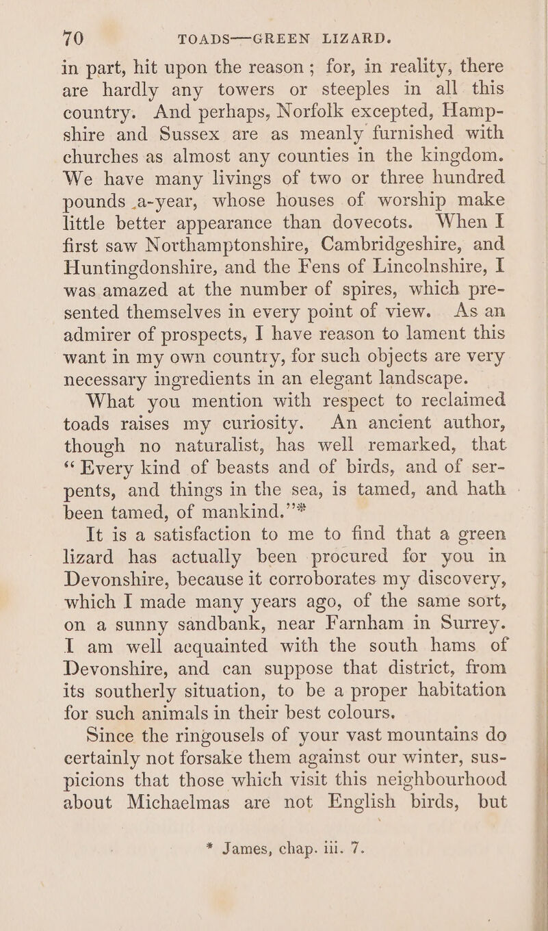 in part, hit upon the reason ; for, in reality, there are hardly any towers or steeples in all this country. And perhaps, Norfolk excepted, Hamp- shire and Sussex are as meanly furnished with churches as almost any counties in the kingdom. We have many livings of two or three hundred pounds _a~year, whose houses of worship make little better appearance than dovecots. When I first saw Northamptonshire, Cambridgeshire, and Huntingdonshire, and the Fens of Lincolnshire, I was amazed at the number of spires, which pre- sented themselves in every point of view. As an admirer of prospects, I have reason to lament this want in my own country, for such objects are very necessary ingredients in an elegant landscape. What you mention with respect to reclaimed toads raises my curiosity. An ancient author, though no naturalist, has well remarked, that “Every kind of beasts and of birds, and of ser- pents, and things in the sea, is tamed, and hath been tamed, of mankind.’’* It is a satisfaction to me to find that a green lizard has actually been procured for you in Devonshire, because it corroborates my discovery, which I made many years ago, of the same sort, on a sunny sandbank, near Farnham in Surrey. I am well acquainted with the south hams of Devonshire, and can suppose that district, from its southerly situation, to be a proper habitation for such animals in their best colours. Since the ringousels of your vast mountains do certainly not forsake them against our winter, sus- picions that those which visit this neighbourhood about Michaelmas are not English birds, but * James, chap. i. 7.