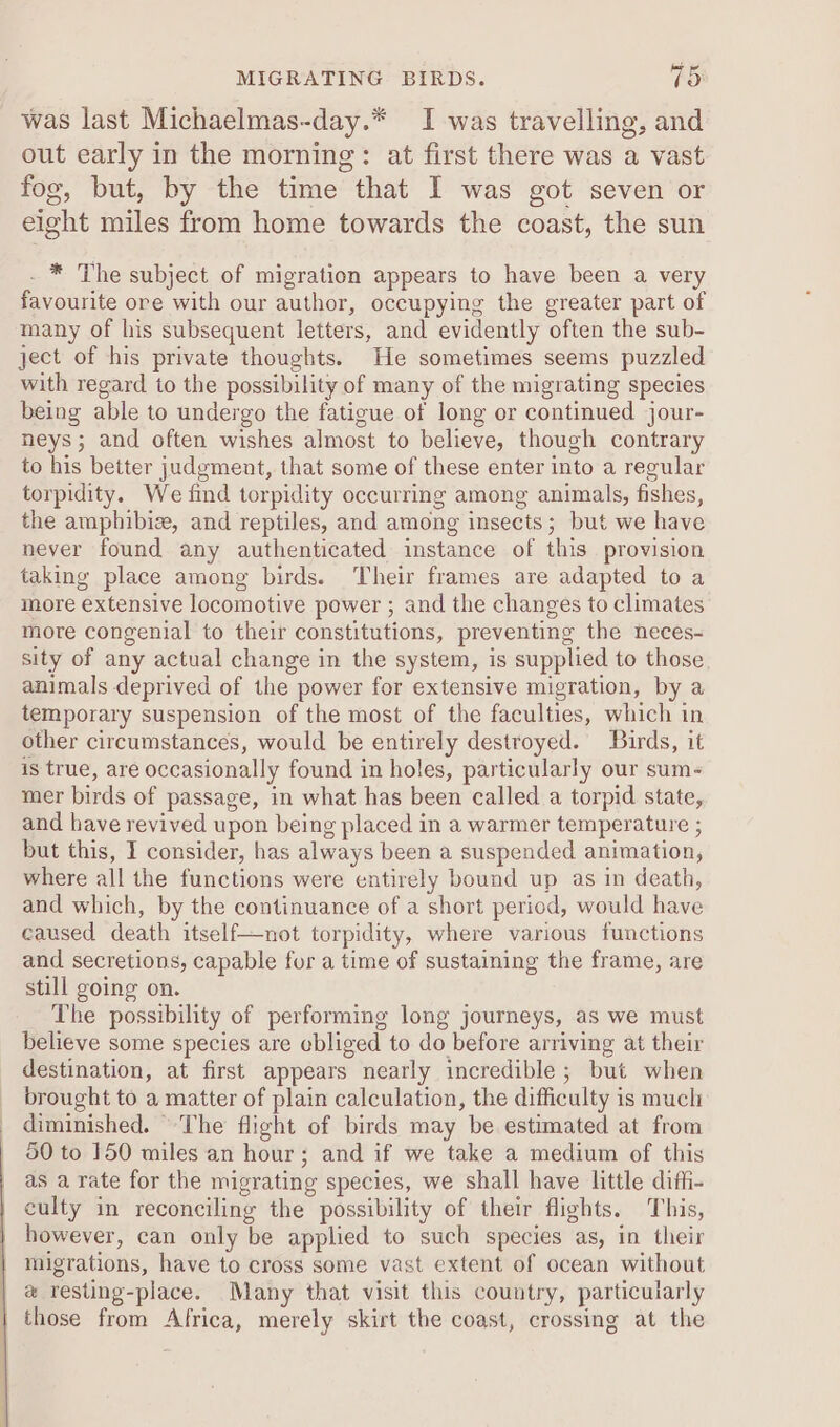 was last Michaelmas-day.* I was travelling, and out early in the morning: at first there was a vast fog, but, by the time that I was got seven or eight miles from home towards the coast, the sun . * The subject of migration appears to have been a very favourite ore with our author, occupying the greater part of many of his subsequent letters, and evidently often the sub- ject of his private thoughts. He sometimes seems puzzled with regard to the possibility of many of the migrating species being able to undergo the fatigue of long or continued jour- neys; and often wishes almost to believe, though contrary to his better judgment, that some of these enter into a regular torpidity. We find torpidity occurring among animals, fishes, the amphibize, and reptiles, and among insects; but we have never found any authenticated instance of this provision taking place among birds. Their frames are adapted to a more extensive locomotive power ; and the changes to climates more congenial to their constitutions, preventing the neces- sity of any actual change in the system, is supplied to those animals deprived of the power for extensive migration, by a temporary suspension of the most of the faculties, which in other circumstances, would be entirely destroyed. Birds, it is true, are occasionally found in holes, particularly our sum- mer birds of passage, in what has been called a torpid state, and have revived upon being placed in a warmer temperature ; but this, I consider, has always been a suspended animation, where all the functions were entirely bound up as in death, and which, by the continuance of a short period, would have caused death itself—not torpidity, where various functions and secretions, capable for a time of sustaining the frame, are still going on. The possibility of performing long journeys, as we must believe some species are ebliged to do before arriving at their destination, at first appears nearly incredible ; but when brought to a matter of plain calculation, the difficulty is much diminished. The flight of birds may be estimated at from 50 to 150 miles an hour; and if we take a medium of this as a rate for the migrating species, we shall have little dift- culty in reconciling the possibility of their flights. This, | however, can only be applied to such species as, in their migrations, have to cross some vast extent of ocean without # resting-place. Many that visit this country, particularly those from Africa, merely skirt the coast, crossing at the