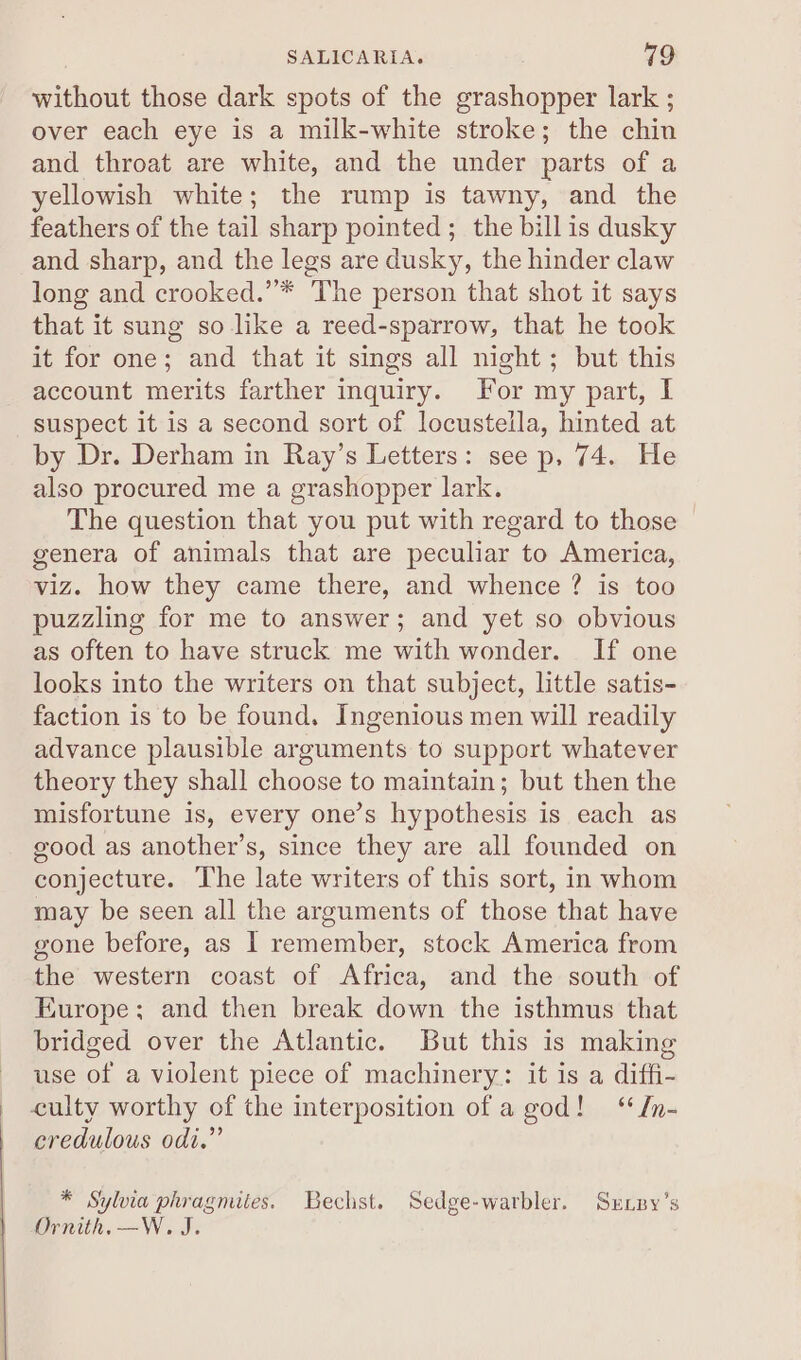 without those dark spots of the grashopper lark ; over each eye is a milk-white stroke; the chin and throat are white, and the under parts of a yellowish white; the rump is tawny, and the feathers of the tail sharp pointed ; the bill is dusky and sharp, and the legs are dusky, the hinder claw long and crooked.”* The person that shot it says that it sung so like a reed-sparrow, that he took it for one; and that it sings all night; but this account merits farther inquiry. For my part, I suspect it is a second sort of locustella, hinted at by Dr. Derham in Ray’s Letters: see p, 74. He also procured me a grashopper lark. The question that you put with regard to those genera of animals that are peculiar to America, viz. how they came there, and whence ? is too puzzling for me to answer; and yet so obvious as often to have struck me with wonder. If one looks into the writers on that subject, little satis- faction is to be found. Ingenious men will readily advance plausible arguments to support whatever theory they shall choose to maintain; but then the misfortune is, every one’s hypothesis is each as good as another’s, since they are all founded on conjecture. The late writers of this sort, in whom may be seen all the arguments of those that have gone before, as I remember, stock America from the western coast of Africa, and the south of Europe; and then break down the isthmus that bridged over the Atlantic. But this is making use of a violent piece of machinery: it is a diffi- _ culty worthy of the interposition of a god! ‘ In- credulous odi.” * Sylvia phragmites. Bechst. Sedge-warbler. Sxnpy’s Ornith.—W. J.