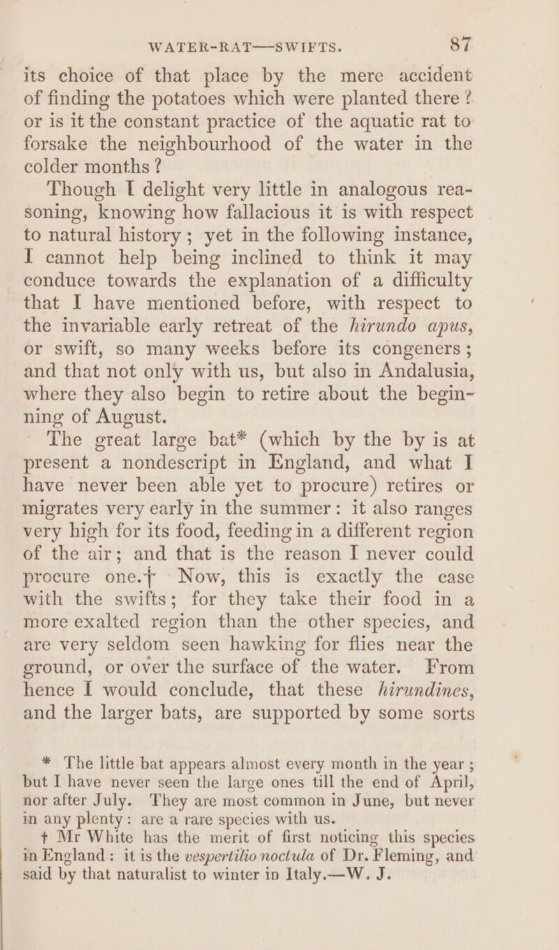 its choice of that place by the mere accident of finding the potatoes which were planted there ¢ or is it the constant practice of the aquatic rat to forsake the neighbourhood of the water in the colder months ? | Though I delight very little in analogous rea- soning, knowing how fallacious it is with respect to natural history ; yet in the following instance, I cannot help being inclined to think it may _conduce towards the explanation of a difficulty that I have mentioned before, with respect to the invariable early retreat of the hirundo apus, or swift, so many weeks before its congeners ; and that not only with us, but also in Andalusia, where they also begin to retire about the begin- ning of August. The great large bat* (which by the by is at present a nondescript in England, and what I have never been able yet to procure) retires or migrates very early in the summer: it also ranges very high for its food, feeding in a different region of the air; and that is the reason I never could procure one.} ‘Now, this is exactly the case with the swifts; for they take their food in a more exalted region than the other species, and are very seldom seen hawking for flies near the ground, or over the surface of the water. From hence [ would conclude, that these hirundines, and the larger bats, are supported by some sorts * The little bat appears almost every month in the year ; but I have never seen the large ones till the end of April, nor after July. They are most common in June, but never in any plenty: are a rare species with us. + Mr White has the merit of first noticing this species in England: it is the vespertilio noctula of Dr. Fleming, and said by that naturalist to winter in Italy.—W. J.