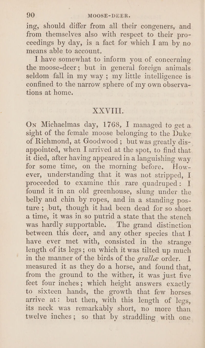 ing, should differ from all their congeners, and from themselves also with respect to their pro- ceedings by day, is a fact for which I am by no means able to account. I have somewhat to inform you of concerning the moose-deer; but in general foreign animals seldom fall in my way; my little intelligence is confined to the narrow sphere of my own observa- tions at home. XXVIII. On Michaelmas day, 1768, I managed to get a sight of the female moose belonging to the Duke of Richmond, at Goodwood; but was greatly dis- appointed, when I arrived at the spot, to find that it died, after having appeared in a languishing way for some time, on the morning before. How- ever, understanding that it was not stripped, I proceeded to examine this rare quadruped: I found it in an old greenhouse, slung under the belly and chin by ropes, and in a standing pos- ture ; but, though it had been dead for so short a time, it was in so putrid a state that the stench was hardly supportable. The grand distinction between this deer, and any other species that I have ever met with, consisted in the strange length of its legs; on which it was tilted up much in the manner of the birds of the gralle order. I measured it as they do a horse, and found that, from the ground to the wither, it was just five feet four inches; which height answers exactly to sixteen hands, the growth that few horses arrive at: but then, with this length of legs, its neck was remarkably short, no more than twelve inches; so that by straddling with one