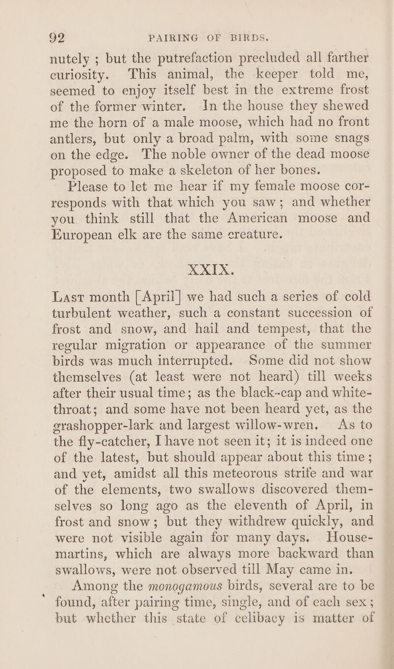 nutely ; but the putrefaction precluded all farther curiosity. This animal, the keeper told me, seemed to enjoy itself best in the extreme frost of the former winter. In the house they shewed me the horn of a male moose, which had no front antlers, but only a broad palm, with some snags on the edge. The noble owner of the dead moose proposed to make a skeleton of her bones. Please to let me hear if my female moose cor- responds with that which you saw; and whether you think still that the American moose and European elk are the same creature. XXIX. Last month [| April] we had such a series of cold turbulent weather, such a constant succession of frost and snow, and hail and tempest, that the regular migration or appearance of the summer birds was much interrupted. Some did not show themselves (at least were not heard) till weeks after their usual time; as the black-cap and white- throat; and some have not been heard yet, as the srashopper-lark and largest willow-wren. As to the fly-catcher, I have not seen it; it is indeed one of the latest, but should appear about this time ; and yet, amidst all this meteorous strife and war of the elements, two swallows discovered them- selves so long ago as the eleventh of April, in frost and snow; but they withdrew quickly, and were not visible again for many days. House- martins, which are always more backward than swallows, were not observed till May came in. Among the monogamous birds, several are to be found, after pairing time, single, and of each sex ; but whether this state of celibacy is matter of