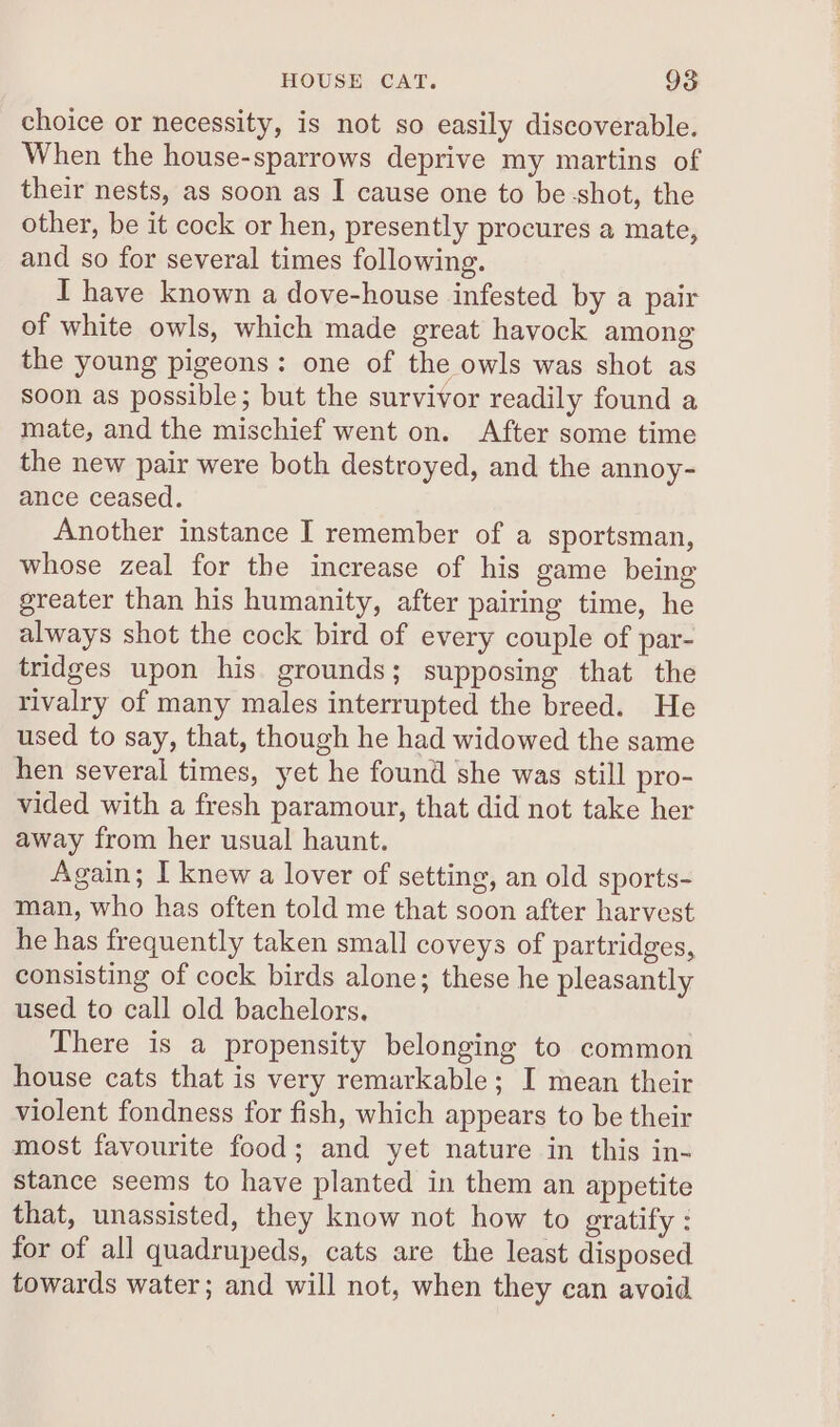 choice or necessity, is not so easily discoverable. When the house-sparrows deprive my martins of their nests, as soon as I cause one to be -shot, the other, be it cock or hen, presently procures a mate, and so for several times following. I have known a dove-house infested by a pair of white owls, which made great havock among the young pigeons: one of the owls was shot as soon as possible; but the survivor readily found a mate, and the mischief went on. After some time the new pair were both destroyed, and the annoy- ance ceased. Another instance I remember of a sportsman, whose zeal for the increase of his game being greater than his humanity, after pairing time, he always shot the cock bird of every couple of par- tridges upon his grounds; supposing that the rivalry of many males interrupted the breed. He used to say, that, though he had widowed the same hen several times, yet he found she was still pro- vided with a fresh paramour, that did not take her away from her usual haunt. Again; I knew a lover of setting, an old sports- man, who has often told me that soon after harvest he has frequently taken small coveys of partridges, consisting of cock birds alone; these he pleasantly used to call old bachelors. There is a propensity belonging to common house cats that is very remarkable; I mean their violent fondness for fish, which appears to be their most favourite food; and yet nature in this in- stance seems to have planted in them an appetite that, unassisted, they know not how to gratify : for of all quadrupeds, cats are the least disposed towards water; and will not, when they can avoid