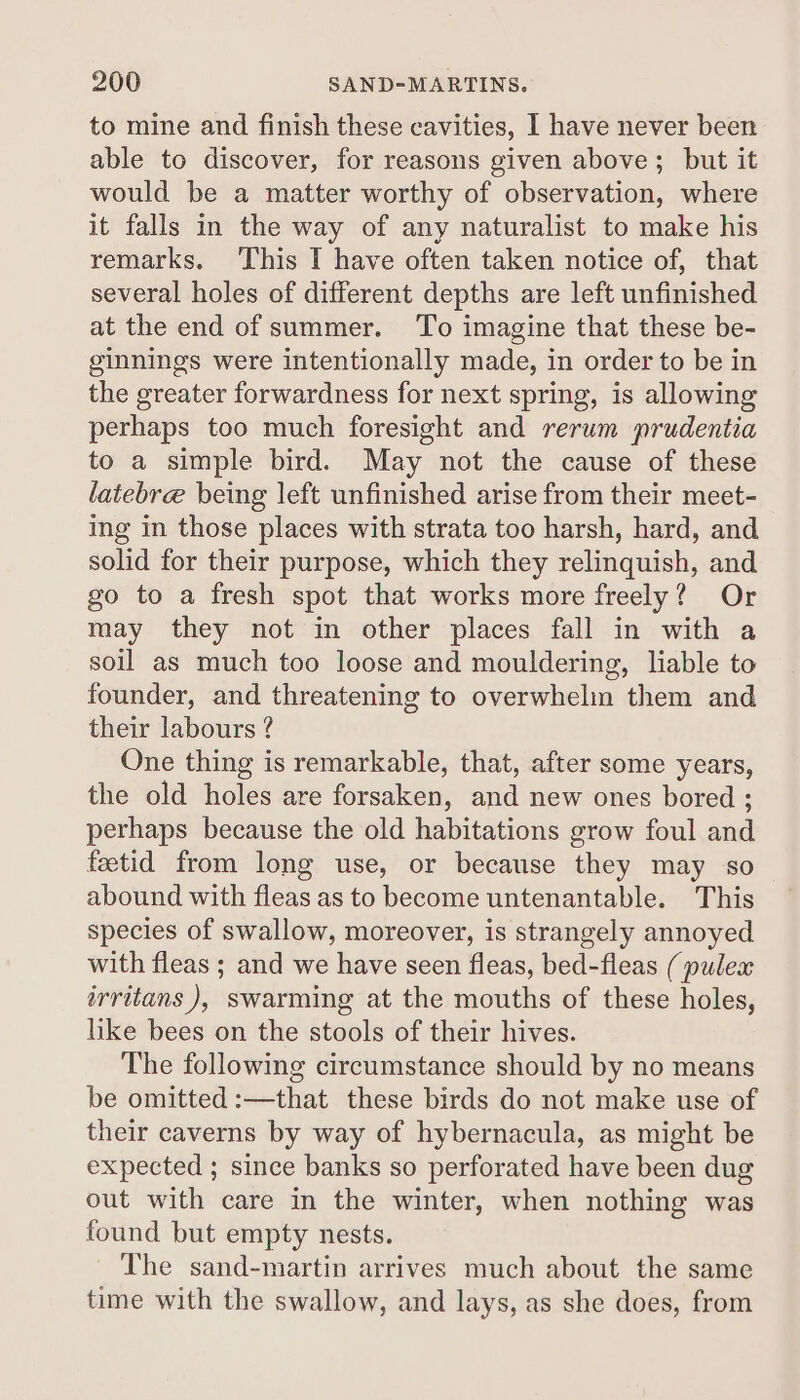 to mine and finish these cavities, I have never been able to discover, for reasons given above; but it would be a matter worthy of observation, where it falls in the way of any naturalist to make his remarks. This I have often taken notice of, that several holes of different depths are left unfinished at the end of summer. To imagine that these be- ginnings were intentionally made, in order to be in the greater forwardness for next spring, is allowing perhaps too much foresight and rerum prudentia to a simple bird. May not the cause of these latebre being left unfinished arise from their meet- ing in those places with strata too harsh, hard, and solid for their purpose, which they relinquish, and go to a fresh spot that works more freely? Or may they not in other places fall in with a soil as much too loose and mouldering, liable to founder, and threatening to overwhelin them and their labours ? One thing is remarkable, that, after some years, the old holes are forsaken, and new ones bored ; perhaps because the old habitations grow foul and fetid from long use, or because they may so abound with fleas as to become untenantable. This species of swallow, moreover, is strangely annoyed with fleas ; and we have seen fleas, bed-fleas (pulex irritans ), swarming at the mouths of these holes, like bees on the stools of their hives. The following circumstance should by no means be omitted :—that these birds do not make use of their caverns by way of hybernacula, as might be expected ; since banks so perforated have been dug out with care in the winter, when nothing was found but empty nests. The sand-martin arrives much about the same time with the swallow, and lays, as she does, from