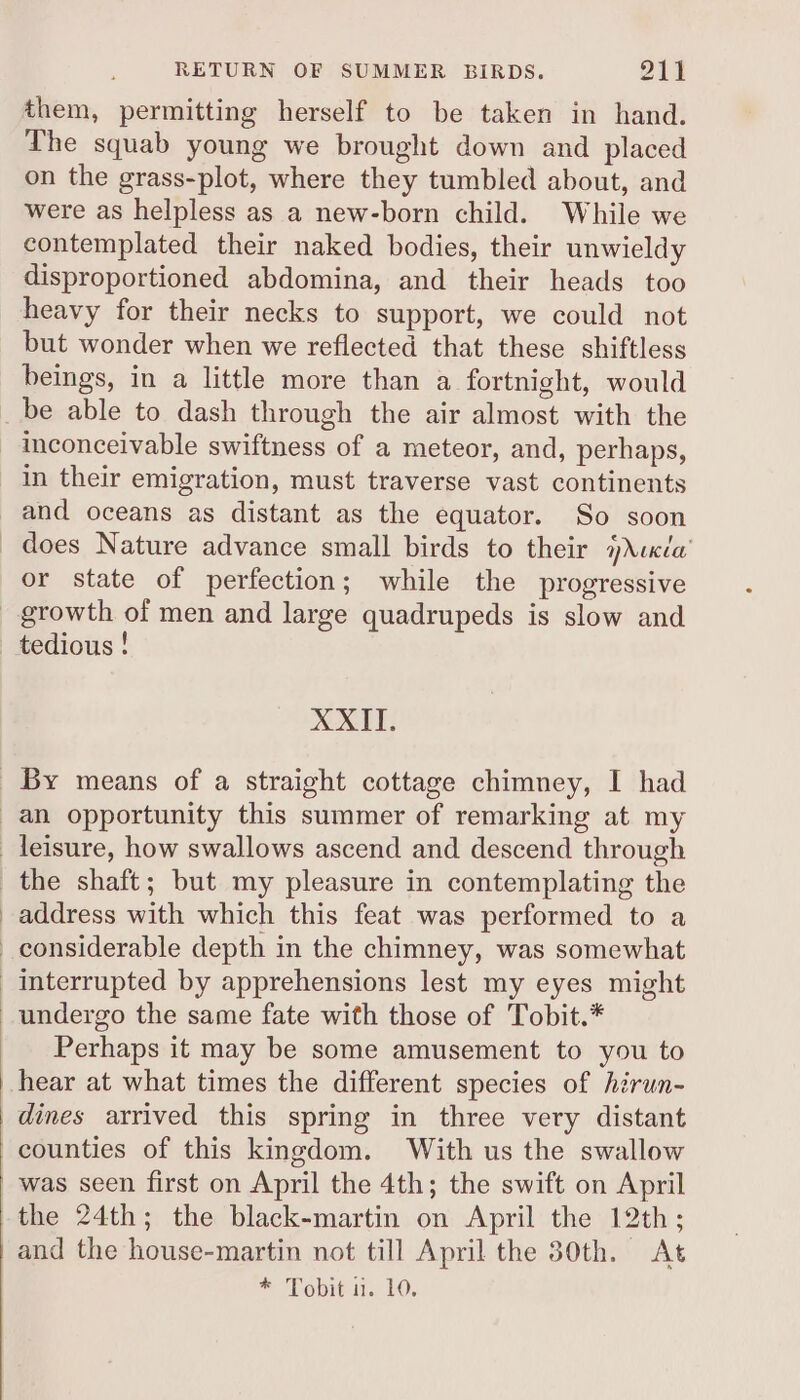 RETURN OF SUMMER BIRDS. 911 them, permitting herself to be taken in hand. The squab young we brought down and placed on the grass-plot, where they tumbled about, and were as helpless as a new-born child. While we contemplated their naked bodies, their unwieldy disproportioned abdomina, and their heads too heavy for their necks to support, we could not but wonder when we reflected that these shiftless beings, in a little more than a fortnight, would be able to dash through the air almost with the inconceivable swiftness of a meteor, and, perhaps, in their emigration, must traverse vast continents and oceans as distant as the equator. So soon or state of perfection; while the progressive tedious ! XXII. address with which this feat was performed to a undergo the same fate with those of Tobit.* Perhaps it may be some amusement to you to hear at what times the different species of hirun- dines arrived this spring in three very distant counties of this kingdom. With us the swallow was seen first on April the 4th; the swift on April the 24th; the black-martin on April the 12th; and the house-martin not till April the 30th. At *“Tomit it. 10.