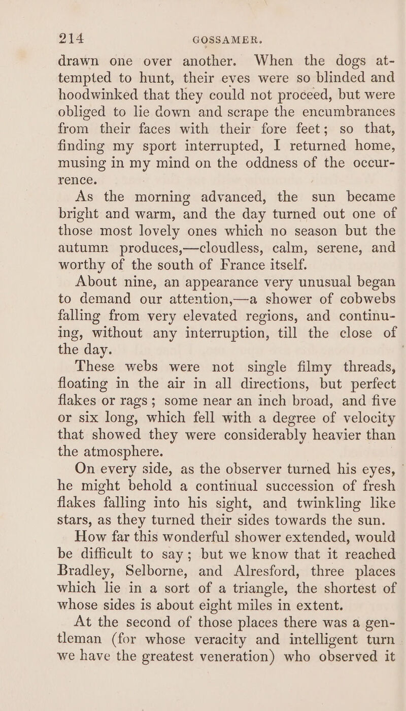 OFA GOSSAMER. drawn one over another. When the dogs at- tempted to hunt, their eves were so blinded and hoodwinked that they could not proceed, but were obliged to lie down and scrape the encumbrances fos their faces with their fore feet; so that, finding my sport interrupted, I returned home, musing in my mind on the oddness of the occur- rence. As the morning advanced, the sun became bright and warm, and the day turned out one of those most lovely ones which no season but the autumn produces,—cloudless, calm, serene, and worthy of the south of France itself. About nine, an appearance very unusual began to demand our attention,—a shower of cobwebs falling from very elevated regions, and continu- ing, without any interruption, till the close of the day. These webs were not single filmy threads, floating in the air in all directions, but perfect flakes or rags; some near an inch broad, and five or six long, which fell with a degree of velocity that showed they were considerably heavier than the atmosphere. On every side, as the observer turned his eyes, © he might behold a continual succession of fresh flakes falling into his sight, and twinkling like stars, as they turned their sides towards the sun. How far this wonderful shower extended, would be difficult to say; but we know that it reached Bradley, Selborne, and Alresford, three places which lie in a sort of a triangle, the shortest of whose sides is about eight miles in extent. At the second of those places there was a gen- tleman (for whese veracity and intelligent turn we have the greatest veneration) who observed it