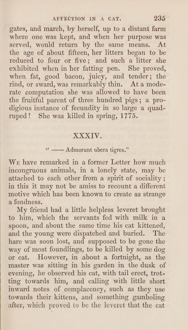 gates, and march, by herself, up to a distant farm where one was kept, and when her purpose was served, would return by the same means. At the age of about fifteen, her litters began to be reduced to four or five; and such a litter she exhibited when in her fatting pen. She proved, when fat, good bacon, juicy, and tender; the rind, or sward, was remarkably thin. Ata mode- rate computation she was allowed to have been the fruitful parent of three hundred pigs; a pro- digious instance of fecundity in so large a quad- ruped! She was killed in spring, 1775. XXXIV. «* __. Admorunt ubera tigres.” We have remarked in a former Letter how much incongruous animals, in a lonely state, may be attached to each other from a spirit of sociality ; in this it may not be amiss to recount a different motive which has been known to create as strange a fondness. My friend had a little helpless leveret brought to him, which the servants fed with milk in a spoon, and about the same time his cat kittened, and the young were dispatched and buried. The hare was soon lost, and supposed to be gone the way of most foundlings, to be killed by some dog or cat. However, in about a fortnight, as the master was sitting in his garden in the dusk of evening, he observed his cat, with tail erect, trot- ting towards him, and calling with little short inward notes of complacency, such as they use towards their kittens, and something gamboling after, which proved to be the leveret that the cat