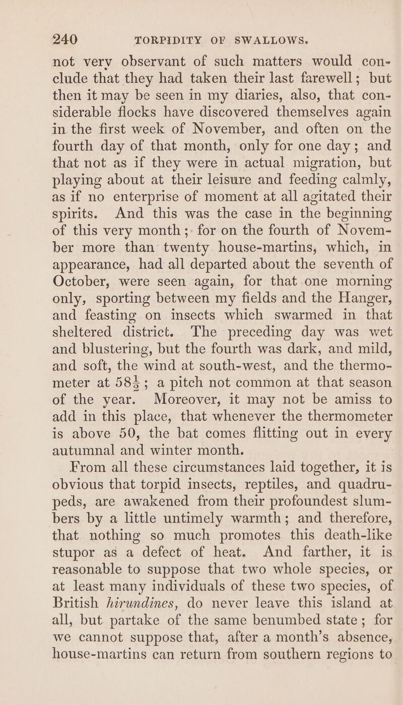 not verv observant of such matters would con- clude that they had taken their last farewell; but then it may be seen in my diaries, also, that con- siderable flocks have discovered themselves again in. the first week of November, and often on the fourth day of that month, only for one day; and that not as if they were in actual migration, but playing about at their leisure and feeding calmly, as if no enterprise of moment at all agitated their spirits. And this was the case in the beginning of this very month ;- for on the fourth of Novem- ber more than twenty house-martins, which, in appearance, had all departed about the seventh of October, were seen again, for that one morning only, sporting between my fields and the Hanger, and feasting on insects which swarmed in that sheltered district. The preceding day was wet and blustering, but the fourth was dark, and mild, and soft, the wind at south-west, and the thermo- meter at 585; a pitch not common at that season of the year. Moreover, it may not be amiss to add in this place, that whenever the thermometer is above 50, the bat comes flitting out in every autumnal and winter month. From all these circumstances laid together, it is obvious that torpid insects, reptiles, and quadru- peds, are awakened from their profoundest slum- bers by a little untimely warmth; and therefore, that nothing so much promotes this death-like stupor as a defect of heat. And farther, it is reasonable to suppose that two whole species, or at least many individuals of these two species, of British hirundines, do never leave this island at all, but partake of the same benumbed state; for we cannot suppose that, after a month’s absence, — house-martins can return from southern regions to