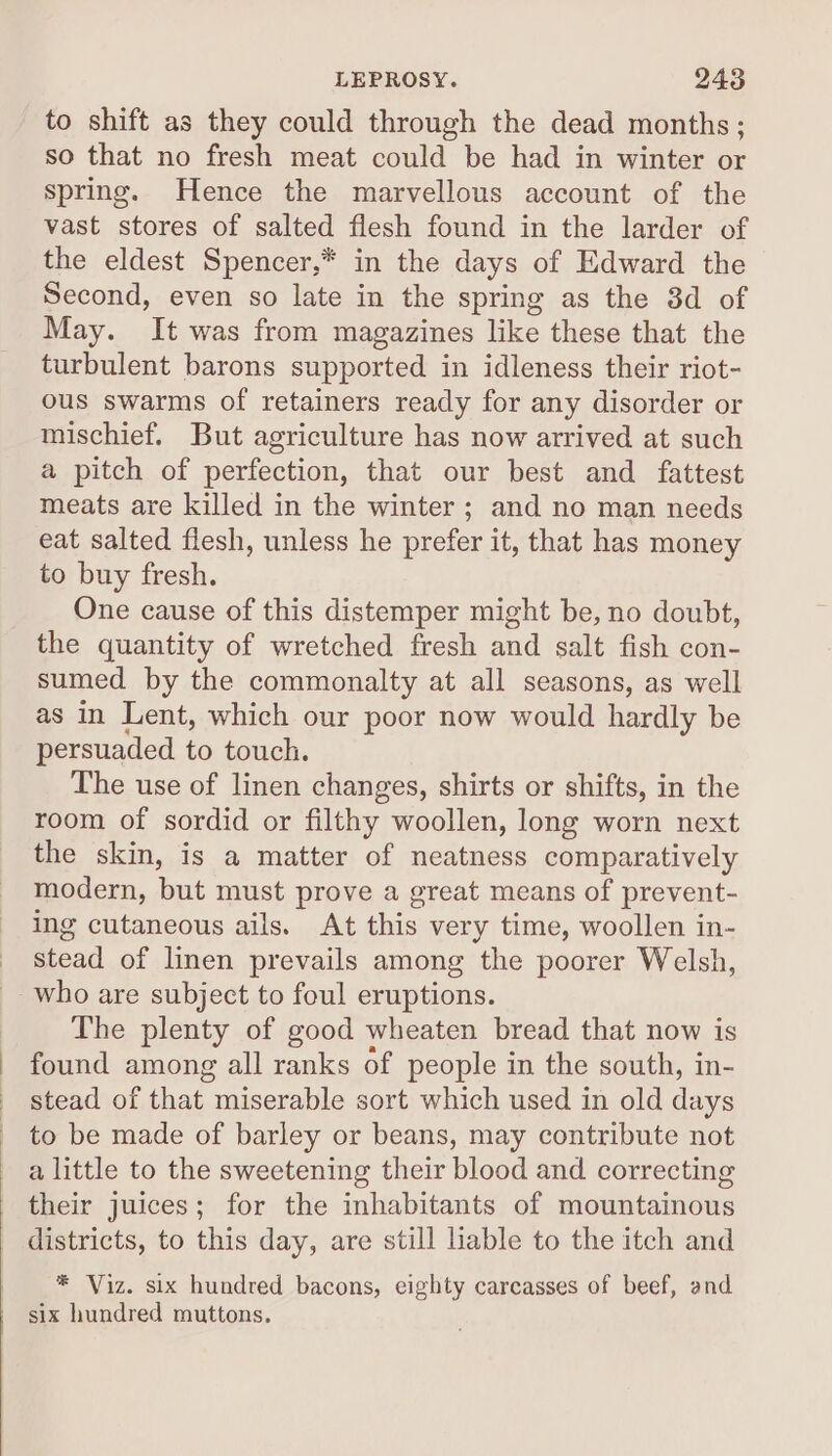 LEPROSY. 2438 to shift as they could through the dead months; so that no fresh meat could be had in winter or spring. Hence the marvellous account of the vast stores of salted flesh found in the larder of the eldest Spencer,* in the days of Edward the Second, even so late in the spring as the 3d of May. It was from magazines like these that the turbulent barons supported in idleness their riot- ous swarms of retainers ready for any disorder or mischief. But agriculture has now arrived at such a pitch of perfection, that our best and fattest meats are killed in the winter ; and no man needs eat salted flesh, unless he prefer it, that has money to buy fresh. One cause of this distemper might be, no doubt, the quantity of wretched fresh and salt fish con- sumed by the commonalty at all seasons, as well as in Lent, which our poor now would hardly be persuaded to touch. The use of linen changes, shirts or shifts, in the room of sordid or filthy woollen, long worn next the skin, is a matter of neatness comparatively modern, but must prove a great means of prevent- ing cutaneous ails. At this very time, woollen in- stead of linen prevails among the poorer Welsh, The plenty of good wheaten bread that now is found among all ranks of people in the south, in- stead of that miserable sort which used in old days to be made of barley or beans, may contribute not a little to the sweetening their blood and correcting their juices; for the inhabitants of mountainous districts, to this day, are still liable to the itch and * Viz. six hundred bacons, eighty carcasses of beef, and six hundred muttons.