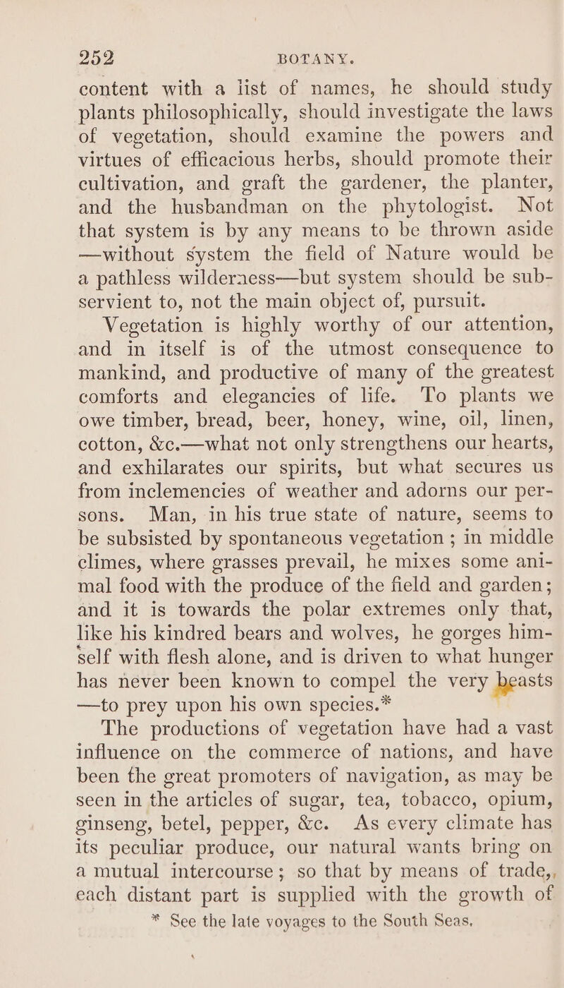 Zoo BOTANY. content with a iist of names, he should study plants philosophically, should investigate the laws of vegetation, should examine the powers and virtues of efficacious herbs, should promote their cultivation, and graft the gardener, the planter, and the husbandman on the phytologist. Not that system is by any means to be thrown aside —without system the field of Nature would be a pathless wilderness—but system should be sub- servient to, not the main object of, pursuit. Vegetation is highly worthy of our attention, and in itself is of the utmost consequence to mankind, and productive of many of the greatest comforts and elegancies of life. To plants we owe timber, bread, beer, honey, wine, oil, linen, cotton, &amp;c.—what not only strengthens our hearts, and exhilarates our spirits, but what secures us from inclemencies of weather and adorns our per- sons. Man, in his true state of nature, seems to be subsisted by spontaneous vegetation ; in middle climes, where grasses prevail, he mixes some ani- mal food with the produce of the field and garden; and it is towards the polar extremes only that, like his kindred bears and wolves, he gorges him- self with flesh alone, and is driven to what hunger has never been known to compel the very seasts —to prey upon his own species.* The productions of vegetation have had a vast influence on the commerce of nations, and have been the great promoters of navigation, as may be seen in the articles of sugar, tea, tobacco, opium, ginseng, betel, pepper, &amp;c. As every climate has its peculiar produce, our natural wants bring on a mutual intercourse; so that by means of trade,, each distant part is supplied with the growth of * See the late voyages to the South Seas,