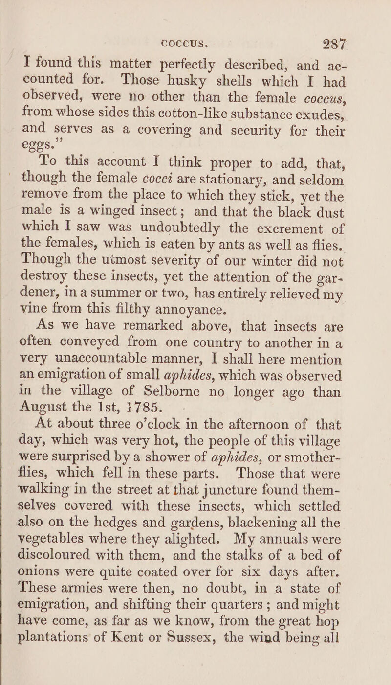 I found this matter perfectly described, and ac- counted for. Those husky shells which I had observed, were no other than the female coccus, from whose sides this cotton-like substance exudes, and serves as a covering and security for their eggs.” To this account I think proper to add, that, _ though the female cocci are stationary, and seldom remove from the place to which they stick, yet the male is a winged insect; and that the black dust which I saw was undoubtedly the excrement of the females, which is eaten by ants as well as flies. Though the uimost severity of our winter did not destroy these insects, yet the attention of the gar- dener, in a summer or two, has entirely relieved my vine from this filthy annoyance. As we have remarked above, that insects are often conveyed from one country to another in a very unaccountable manner, I shall here mention an emigration of small aphides, which was observed in the village of Selborne no longer ago than August the Ist, 1785. At about three o’clock in the afternoon of that day, which was very hot, the people of this village were surprised by a shower of aphides, or smother- flies, which fell in these parts. Those that were walking in the street at that juncture found them- selves covered with these insects, which settled also on the hedges and gardens, blackening all the vegetables where they alighted. My annuals were discoloured with them, and the stalks of a bed of onions were quite coated over for six days after. These armies were then, no doubt, in a state of emigration, and shifting their quarters ; and might have come, as far as we know, from the great hop plantations of Kent or Sussex, the wind being all