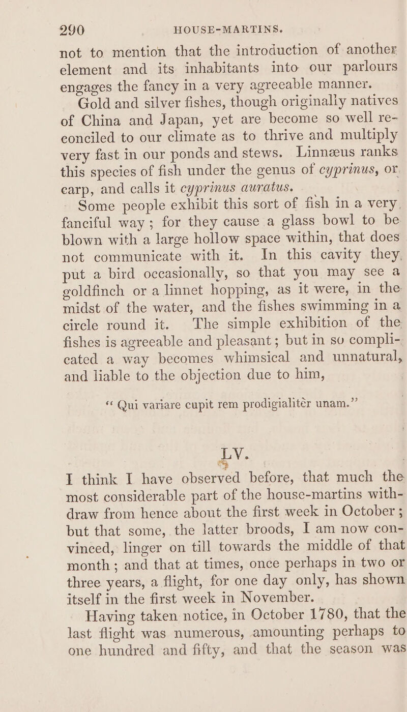 990 HOUSE-MARTINS. not to mention that the introduction of another element and its inhabitants into our parlours engages the fancy in a very agreeable manner. Gold and silver fishes, though originally natives of China and Japan, yet are become so well re- eonciled to our climate as to thrive and multiply very fast in our ponds and stews. Linneus ranks this species of fish under the genus of cyprinus, or, earp, and calls it cyprinus auratus. , Some people exhibit this sort of fish in a very, fanciful way; for they cause a glass bowl to be blown with a large hollow space within, that does not communicate with it. In this cavity they. put a bird occasionally, so that you may see a goldfinch or a linnet hopping, as it were, in the midst of the water, and the fishes swimming in a circle round it. The simple exhibition of the fishes is agreeable and pleasant ; but in so compli- cated a way becomes whimsical and unnatural, and liable to the objection due to him, *« Qui variare cupit rem prodigialiter unam.”’ LY. I think I have observed before, that much the most considerable part of the house-martins with- draw from hence about the first week in October 5 but that some, the latter broods, I am now con- vinced, linger on till towards the middle of that month ; and that at times, once perhaps in two or three years, a flight, for one day only, has shown itself in the first week in November. Having taken notice, in October 1780, that the last flight was numerous, amounting perhaps to one hundred and fifty, and that the season was