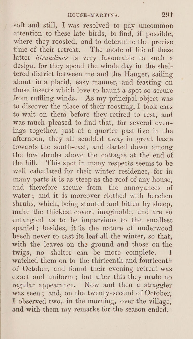 HOUSE-MARTINS. 290f soft and still, I was resolved to pay uncommon attention to these late birds, to find, if possible, where they roosted, and to determine the precise time of their retreat. The mode of life of these latter hirundines is very favourable to such a design, for they spend the whole day in the shel- tered district between me and the Hanger, sailing about in a placid, easy manner, and feasting on those insects which love to haunt a spot so secure from ruffling winds. As my principal object was to discover the place of their roosting, I took care to wait on them before they retired to rest, and was much pleased to find that, for several even- ings together, just at a quarter past five in the afternoon, they all scudded away in great haste towards the south-east, and darted down among the low shrubs above the cottages at the end of the hill. This spot in many respects seems to be well calculated for their winter residence, for in many parts it is as steep as the roof of any house, and therefore secure from the annoyances of water; and it is moreover clothed with beechen shrubs, which, being stunted and bitten by sheep, make the thickest covert imaginable, and are so entangled as to be impervious to the smallest spaniel; besides, it is the nature of underwood beech never to cast its leaf all the winter, so that, with the leaves on the ground and those on the twigs, no shelter can be more complete. I watched them on to the thirteenth and fourteenth of October, and found their evening retreat was exact and uniform; but after this they made no regular appearance. Now and then a strageler was seen; and, on the twenty-second of October, T observed two, in the morning, over the village, and with them my remarks for the season ended.