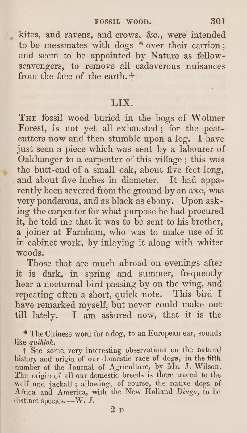 . kites, and ravens, and crows, &amp;c., were intended to be messmates with dogs * over their carrion ; and seem to be appointed by Nature as fellow- scavengers, to remove all cadaverous nuisances from the face of the earth. + LIX. Tue fossil wood buried in the bogs of Wolmer Forest, is not yet all exhausted; for the peat- cutters now and then stumble upon a log. I have just seen a piece which was sent by a labourer of Oakhanger to a carpenter of this village ; this was the butt-end of a small oak, about five feet long, and about five inches in diameter. It had appa- rently been severed from the ground by an axe, was very ponderous, and as black as ebony. Upon ask- ing the carpenter for what purpose he had procured it, he told me that it was to be sent to his brother, a joiner at Farnham, who was to make use of it in cabinet work, by inlaying it along with whiter woods. Those that are much abroad on evenings after it is dark, in spring and summer, frequently hear a nocturnal bird passing by on the wing, and repeating often a short, quick note. This bird I have remarked myself, but never could make out till lately. I am assured now, that it is the * The Chinese word for adog, to an European ear, sounds like guihloh. + See some, very interesting observations on the natural history and origin of our domestic race of dogs, in the fifth number of the Journal of Agriculture, by Mr. J. Wilson. The origin of all our domestic breeds is there traced to the wolf and jackall ; allowing, of course, the native dogs of Africa and America, with the New Holland Dingo, to be distinct species. —W. J. 2D