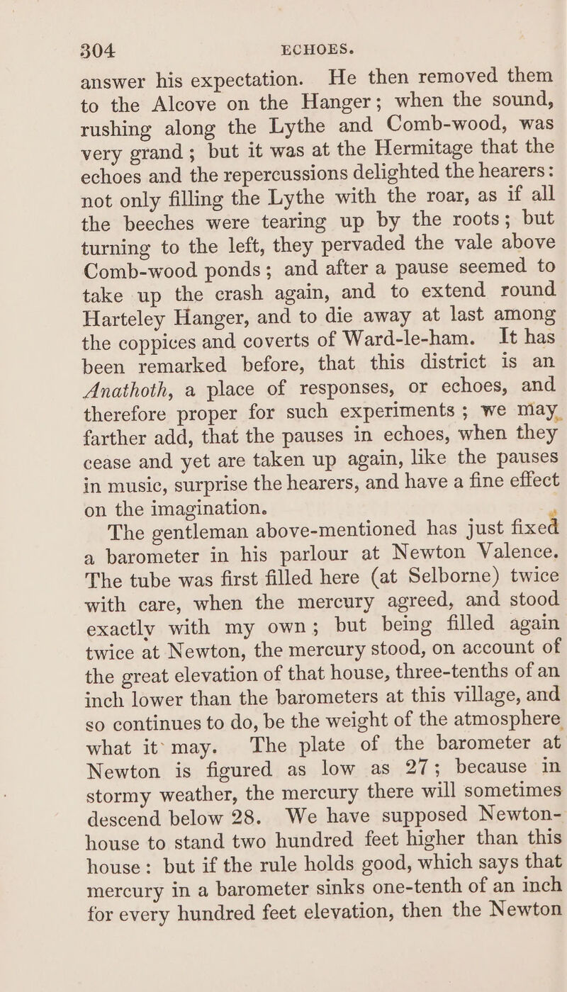 answer his expectation. He then removed them to the Alcove on the Hanger; when the sound, rushing along the Lythe and Comb-wood, was very grand; but it was at the Hermitage that the echoes and the repercussions delighted the hearers: not only filling the Lythe with the roar, as if all the beeches were tearing up by the roots; but turning to the left, they pervaded the vale above Comb-wood ponds; and after a pause seemed to take up the crash again, and to extend round Harteley Hanger, and to die away at last among the coppices and coverts of Ward-le-ham. It has been remarked before, that this district is an Anathoth, a place of responses, or echoes, and therefore proper for such experiments ; we may. farther add, that the pauses in echoes, when they cease and yet are taken up again, like the pauses in music, surprise the hearers, and have a fine effect on the imagination. The gentleman above-mentioned has just fixed a barometer in his parlour at Newton Valence. The tube was first filled here (at Selborne) twice with care, when the mercury agreed, and stood exactly with my own; but being filled again twice at Newton, the mercury stood, on account of the great elevation of that house, three-tenths of an inch lower than the barometers at this village, and so continues to do, be the weight of the atmosphere what it. may. The plate of the barometer at Newton is figured as low as 27; because in stormy weather, the mercury there will sometimes descend below 28. We have supposed Newton- house to stand two hundred feet higher than this house: but if the rule holds good, which says that mercury in a barometer sinks one-tenth of an inch for every hundred feet elevation, then the Newton