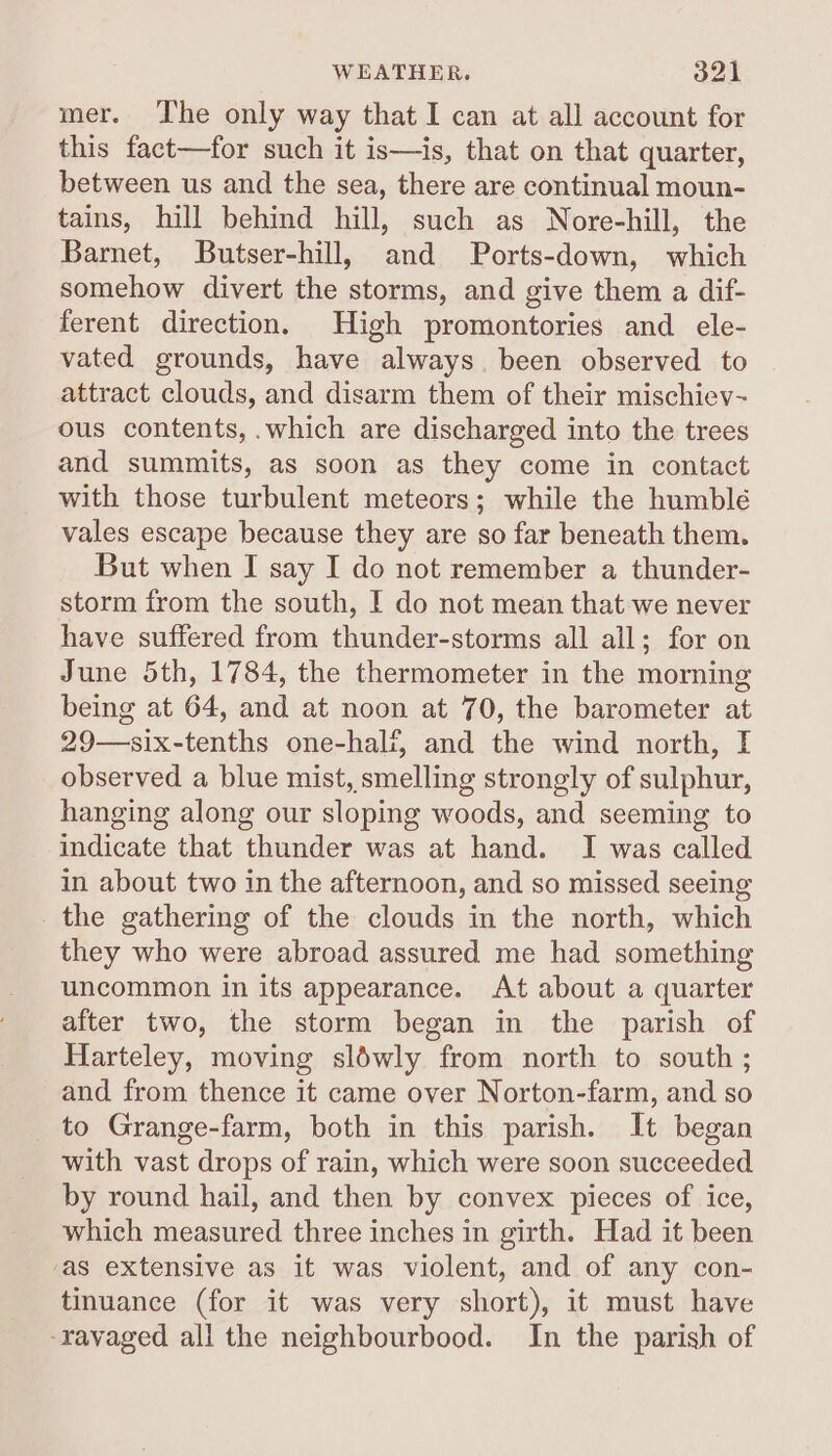 mer. The only way that I can at all account for this fact—for such it is—is, that on that quarter, between us and the sea, there are continual moun- tains, hill behind hill, such as Nore-hill, the Barmet, Butser-hill, and Ports-down, which somehow divert the storms, and give them a dif- ferent direction. High promontories and ele- vated grounds, have always. been observed to attract clouds, and disarm them of their mischiev- ous contents, .which are discharged into the trees and summits, as soon as they come in contact with those turbulent meteors; while the humblé vales escape because they are so far beneath them. But when I say I do not remember a thunder- storm from the south, I do not mean that we never have suffered from thunder-storms all all; for on June 5th, 1784, the thermometer in the morning being at 64, and at noon at 70, the barometer at 29—six-tenths one-half, and the wind north, I observed a blue mist, smelling strongly of sulphur, hanging along our sloping woods, and seeming to indicate that thunder was at hand. I was called in about two in the afternoon, and so missed seeing the gathering of the clouds in the north, which they who were abroad assured me had something uncommon in its appearance. At about a quarter after two, the storm began in the parish of Harteley, moving sléwly from north to south ; and from thence it came over Norton-farm, and so to Grange-farm, both in this parish. It began with vast drops of rain, which were soon succeeded by round hail, and then by convex pieces of ice, which measured three inches in girth. Had it been as extensive as it was violent, and of any con- tinuance (for it was very short), it must have -ravaged all the neighbourbood. In the parish of