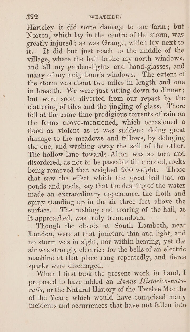 Harteley it did some damage to one farm; but Norton, which lay in the centre of the storm, was greatly injured ; as was Grange, which lay next to it.. It did but just reach to the middle of the village, where the hail broke my north windows, and all my garden-lights and hand-glasses, and many of my neighbour’s windows. The extent of the storm was about two miles in length and one in breadth. We were just sitting down to dinner ; but were soon diverted from our repast by the clattering of tiles and the jingling of glass. There fell at the same time prodigious torrents of rain on the farms above-mentioned, which occasioned a flood as violent as it was sudden; doing great damage to the meadows and fallows, by deluging the one, and washing away the soil of the other. The hollow lane towards Alton was so torn and disordered, as not to be passable till mended, rocks being removed that weighed 200 weight. Those that saw the effect which the great hail had on ponds and pools, say that the dashing of the water made an extraordinary appearance, the froth and spray standing up in the air three feet above the surface. The rushing and roaring of the hail, as it approached, was truly tremendous. Though the clouds at South Lambeth, near London, were at that juncture thin and light, and no storm was in sight, nor within hearing, yet the air was strongly electric; for the bells of an electric machine at that place rang repeatedly, and fierce sparks were discharged. When I first took the present work in hand, I proposed to have added an Annus Historico-natu- ralis, or the Natural History of the Twelve Months of the Year; which would have comprised many incidents and occurrences that have not fallen into