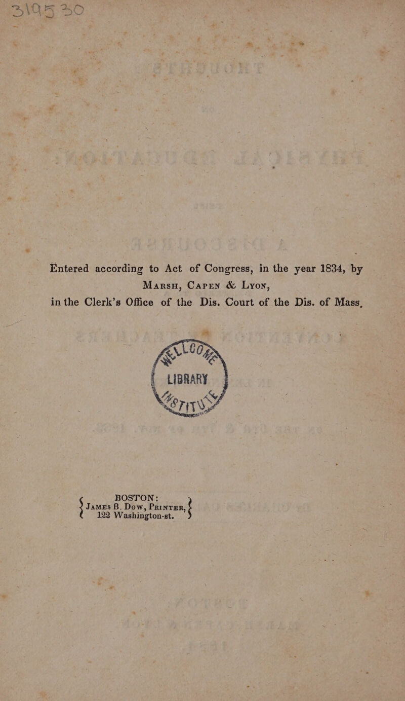 aes \ t\ Ee Bers DV4AZ DY Entered according to Act of Congress, in the year 1834, by Marsu, Caren &amp; Lyon, in the Clerk’s Office of the Dis. Court of the Dis. of Mass, James B. Dow, Printer, BOSTON: ; 122 Washington-st.